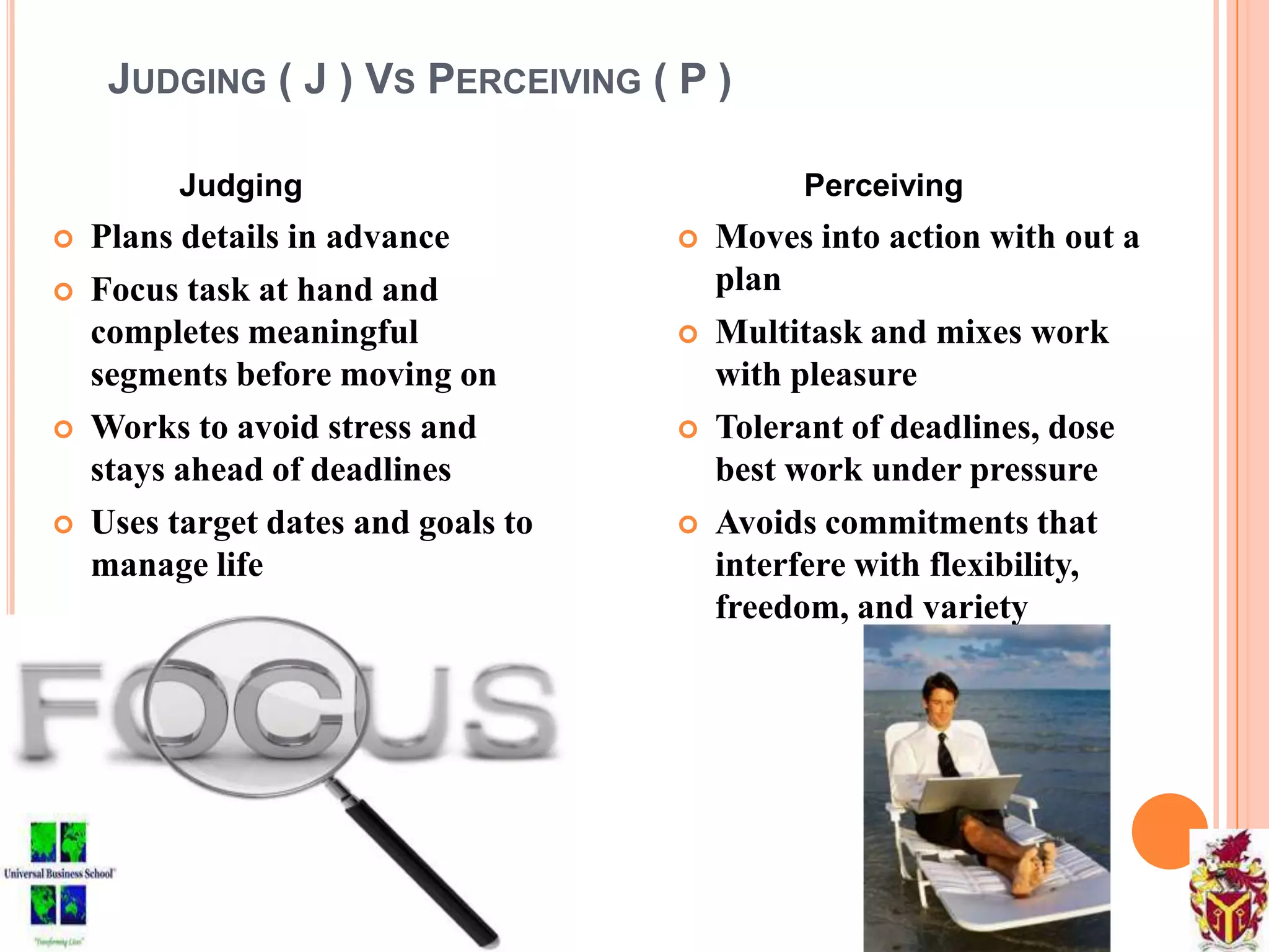 JUDGING ( J ) VS PERCEIVING ( P )
Judging
 Plans details in advance
 Focus task at hand and
completes meaningful
segments before moving on
 Works to avoid stress and
stays ahead of deadlines
 Uses target dates and goals to
manage life
Perceiving
 Moves into action with out a
plan
 Multitask and mixes work
with pleasure
 Tolerant of deadlines, dose
best work under pressure
 Avoids commitments that
interfere with flexibility,
freedom, and variety
 