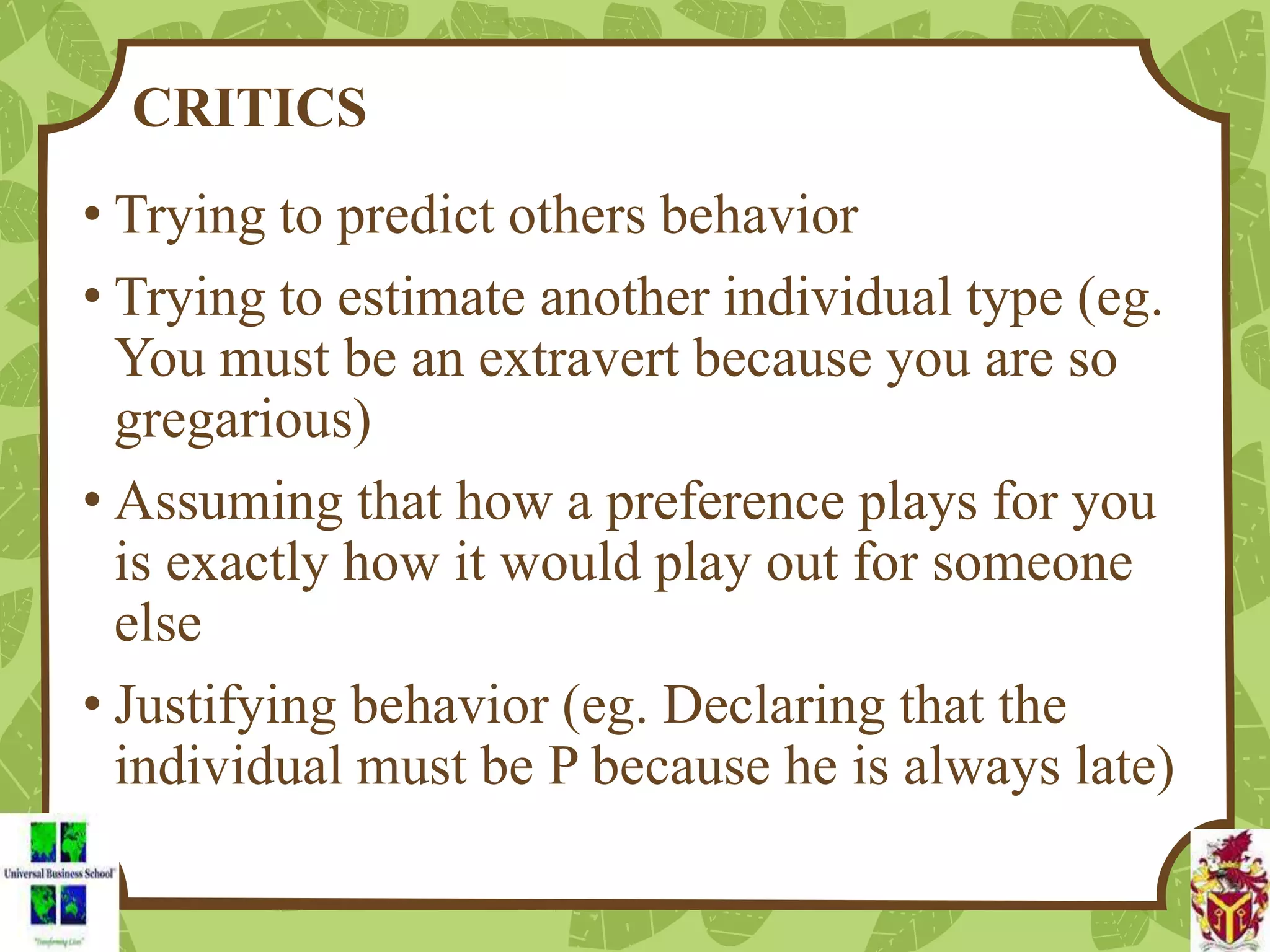 CRITICS
• Trying to predict others behavior
• Trying to estimate another individual type (eg.
You must be an extravert because you are so
gregarious)
• Assuming that how a preference plays for you
is exactly how it would play out for someone
else
• Justifying behavior (eg. Declaring that the
individual must be P because he is always late)
 