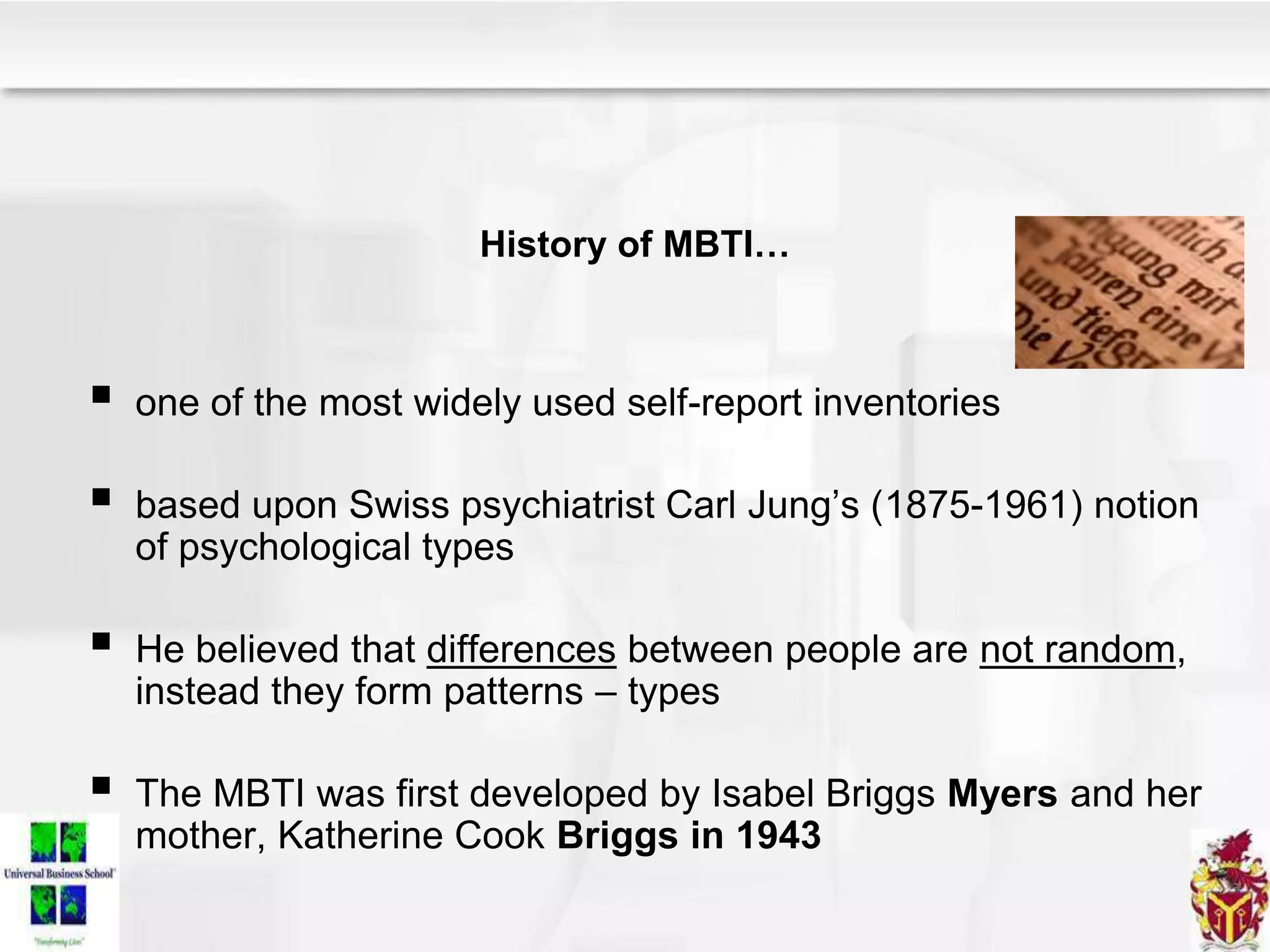 History of MBTI…
 one of the most widely used self-report inventories
 based upon Swiss psychiatrist Carl Jung’s (1875-1961) notion
of psychological types
 He believed that differences between people are not random,
instead they form patterns – types
 The MBTI was first developed by Isabel Briggs Myers and her
mother, Katherine Cook Briggs in 1943
 
