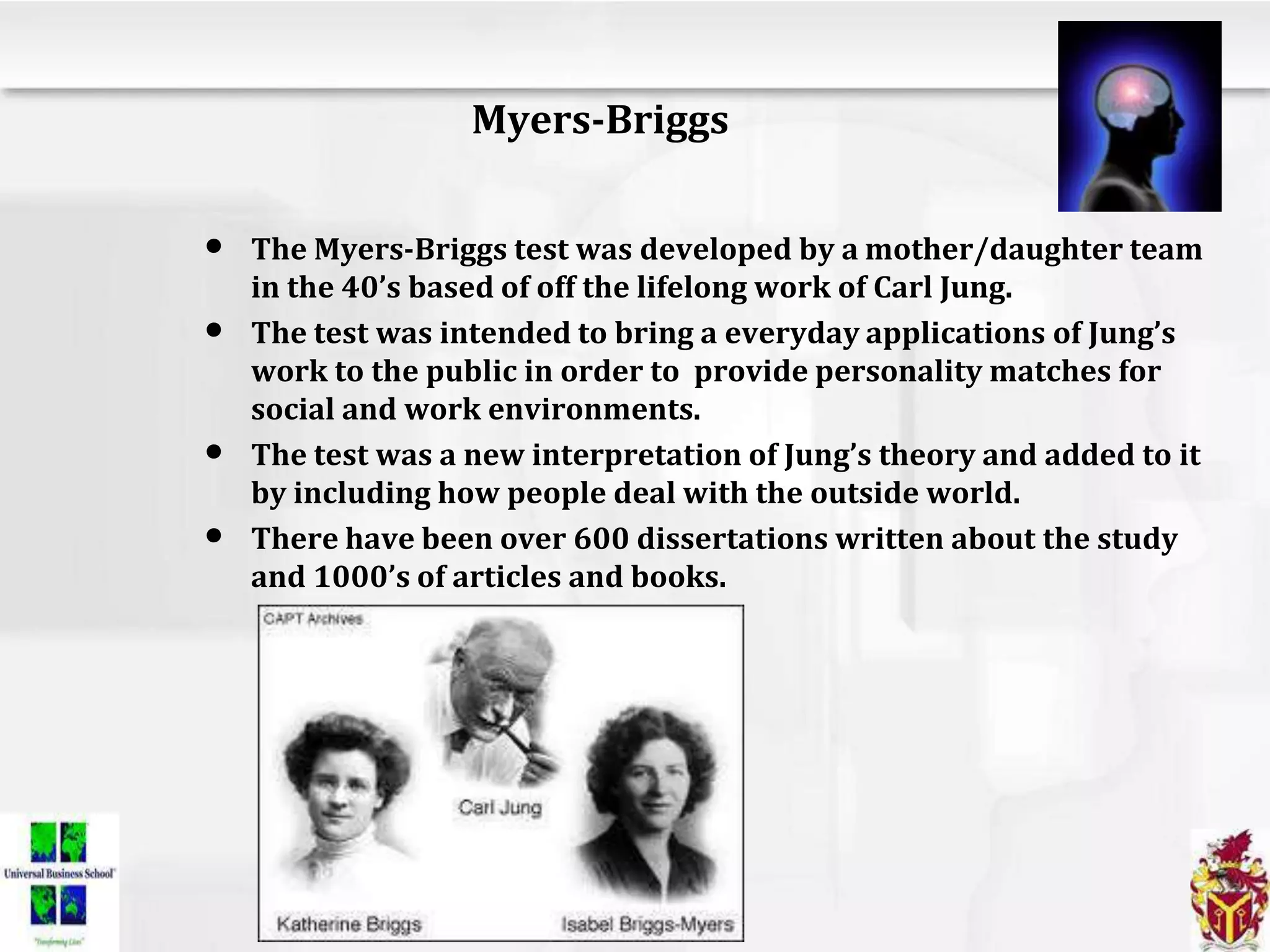 Myers-Briggs
• The Myers-Briggs test was developed by a mother/daughter team
in the 40’s based of off the lifelong work of Carl Jung.
• The test was intended to bring a everyday applications of Jung’s
work to the public in order to provide personality matches for
social and work environments.
• The test was a new interpretation of Jung’s theory and added to it
by including how people deal with the outside world.
• There have been over 600 dissertations written about the study
and 1000’s of articles and books.
 