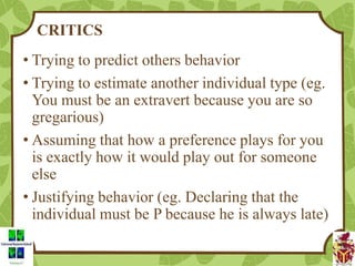 CRITICS
• Trying to predict others behavior
• Trying to estimate another individual type (eg.
You must be an extravert because you are so
gregarious)
• Assuming that how a preference plays for you
is exactly how it would play out for someone
else
• Justifying behavior (eg. Declaring that the
individual must be P because he is always late)
 