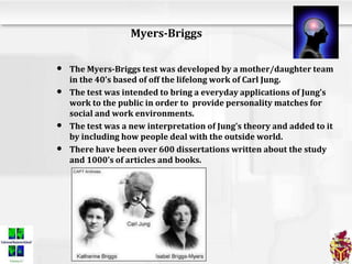 Myers-Briggs
• The Myers-Briggs test was developed by a mother/daughter team
in the 40’s based of off the lifelong work of Carl Jung.
• The test was intended to bring a everyday applications of Jung’s
work to the public in order to provide personality matches for
social and work environments.
• The test was a new interpretation of Jung’s theory and added to it
by including how people deal with the outside world.
• There have been over 600 dissertations written about the study
and 1000’s of articles and books.
 