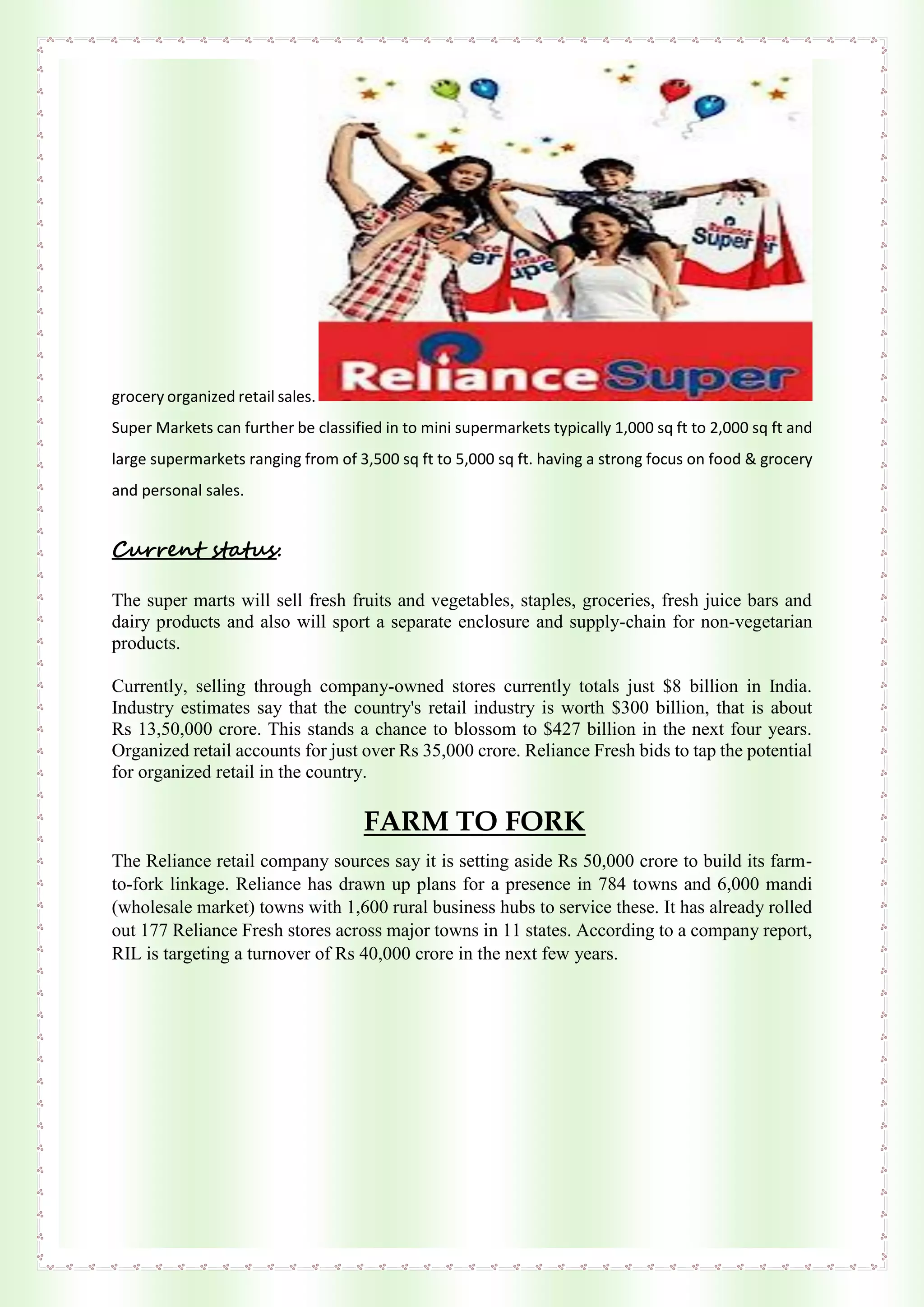 grocery organized retail sales.
Super Markets can further be classified in to mini supermarkets typically 1,000 sq ft to 2,000 sq ft and
large supermarkets ranging from of 3,500 sq ft to 5,000 sq ft. having a strong focus on food & grocery
and personal sales.
Current status:
The super marts will sell fresh fruits and vegetables, staples, groceries, fresh juice bars and
dairy products and also will sport a separate enclosure and supply-chain for non-vegetarian
products.
Currently, selling through company-owned stores currently totals just $8 billion in India.
Industry estimates say that the country's retail industry is worth $300 billion, that is about
Rs 13,50,000 crore. This stands a chance to blossom to $427 billion in the next four years.
Organized retail accounts for just over Rs 35,000 crore. Reliance Fresh bids to tap the potential
for organized retail in the country.
FARM TO FORK
The Reliance retail company sources say it is setting aside Rs 50,000 crore to build its farm-
to-fork linkage. Reliance has drawn up plans for a presence in 784 towns and 6,000 mandi
(wholesale market) towns with 1,600 rural business hubs to service these. It has already rolled
out 177 Reliance Fresh stores across major towns in 11 states. According to a company report,
RIL is targeting a turnover of Rs 40,000 crore in the next few years.
 