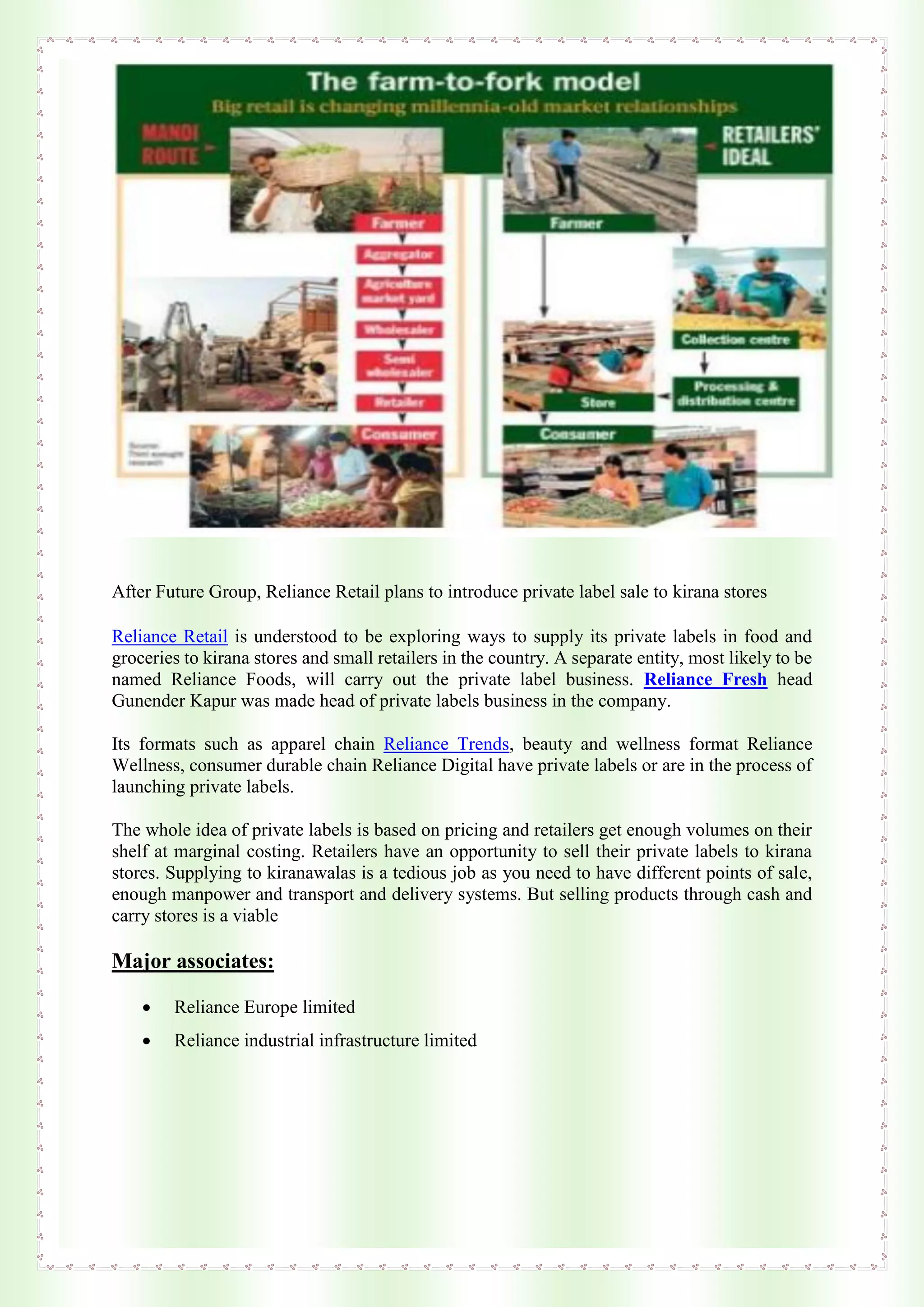 After Future Group, Reliance Retail plans to introduce private label sale to kirana stores
Reliance Retail is understood to be exploring ways to supply its private labels in food and
groceries to kirana stores and small retailers in the country. A separate entity, most likely to be
named Reliance Foods, will carry out the private label business. Reliance Fresh head
Gunender Kapur was made head of private labels business in the company.
Its formats such as apparel chain Reliance Trends, beauty and wellness format Reliance
Wellness, consumer durable chain Reliance Digital have private labels or are in the process of
launching private labels.
The whole idea of private labels is based on pricing and retailers get enough volumes on their
shelf at marginal costing. Retailers have an opportunity to sell their private labels to kirana
stores. Supplying to kiranawalas is a tedious job as you need to have different points of sale,
enough manpower and transport and delivery systems. But selling products through cash and
carry stores is a viable
Major associates:
 Reliance Europe limited
 Reliance industrial infrastructure limited
 