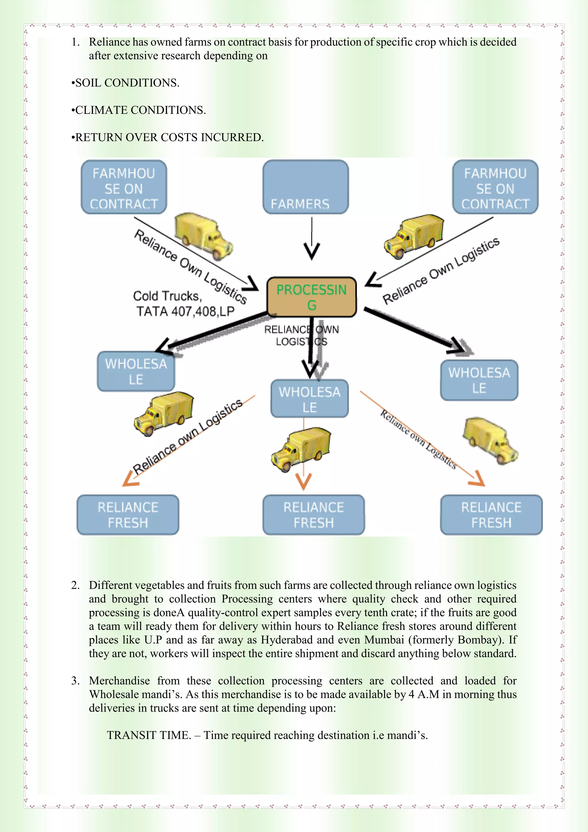 1. Reliance has owned farms on contract basis for production of specific crop which is decided
after extensive research depending on
•SOIL CONDITIONS.
•CLIMATE CONDITIONS.
•RETURN OVER COSTS INCURRED.
2. Different vegetables and fruits from such farms are collected through reliance own logistics
and brought to collection Processing centers where quality check and other required
processing is doneA quality-control expert samples every tenth crate; if the fruits are good
a team will ready them for delivery within hours to Reliance fresh stores around different
places like U.P and as far away as Hyderabad and even Mumbai (formerly Bombay). If
they are not, workers will inspect the entire shipment and discard anything below standard.
3. Merchandise from these collection processing centers are collected and loaded for
Wholesale mandi’s. As this merchandise is to be made available by 4 A.M in morning thus
deliveries in trucks are sent at time depending upon:
TRANSIT TIME. – Time required reaching destination i.e mandi’s.
 