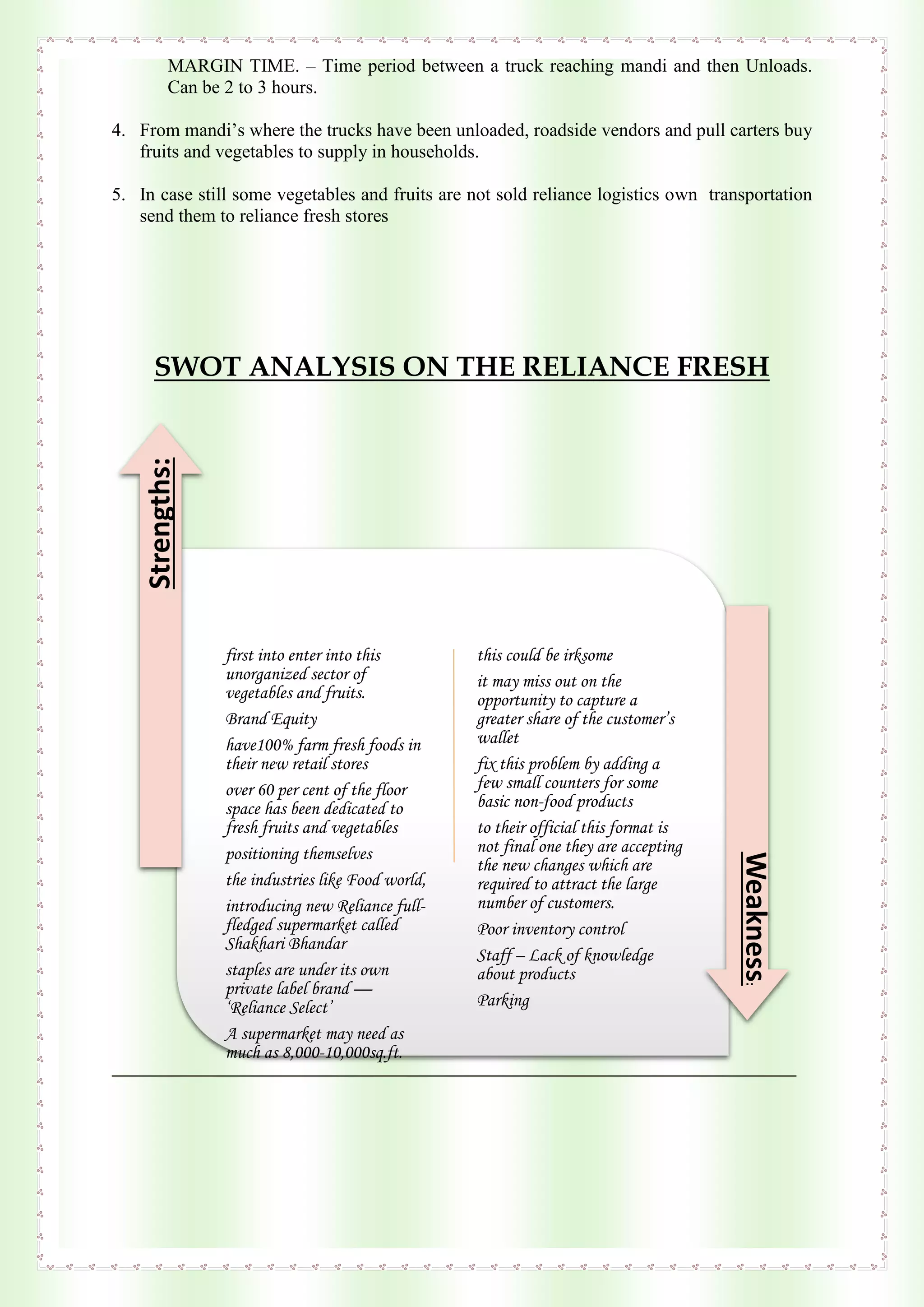 MARGIN TIME. – Time period between a truck reaching mandi and then Unloads.
Can be 2 to 3 hours.
4. From mandi’s where the trucks have been unloaded, roadside vendors and pull carters buy
fruits and vegetables to supply in households.
5. In case still some vegetables and fruits are not sold reliance logistics own transportation
send them to reliance fresh stores
SWOT ANALYSIS ON THE RELIANCE FRESH
first into enter into this
unorganized sector of
vegetables and fruits.
Brand Equity
have100% farm fresh foods in
their new retail stores
over 60 per cent of the floor
space has been dedicated to
fresh fruits and vegetables
positioning themselves
the industries like Food world,
introducing new Reliance full-
fledged supermarket called
Shakhari Bhandar
staples are under its own
private label brand —
‘Reliance Select’
A supermarket may need as
much as 8,000-10,000sq.ft.
this could be irksome
it may miss out on the
opportunity to capture a
greater share of the customer’s
wallet
fix this problem by adding a
few small counters for some
basic non-food products
to their official this format is
not final one they are accepting
the new changes which are
required to attract the large
number of customers.
Poor inventory control
Staff – Lack of knowledge
about products
Parking
Strengths:
Weakness:
 