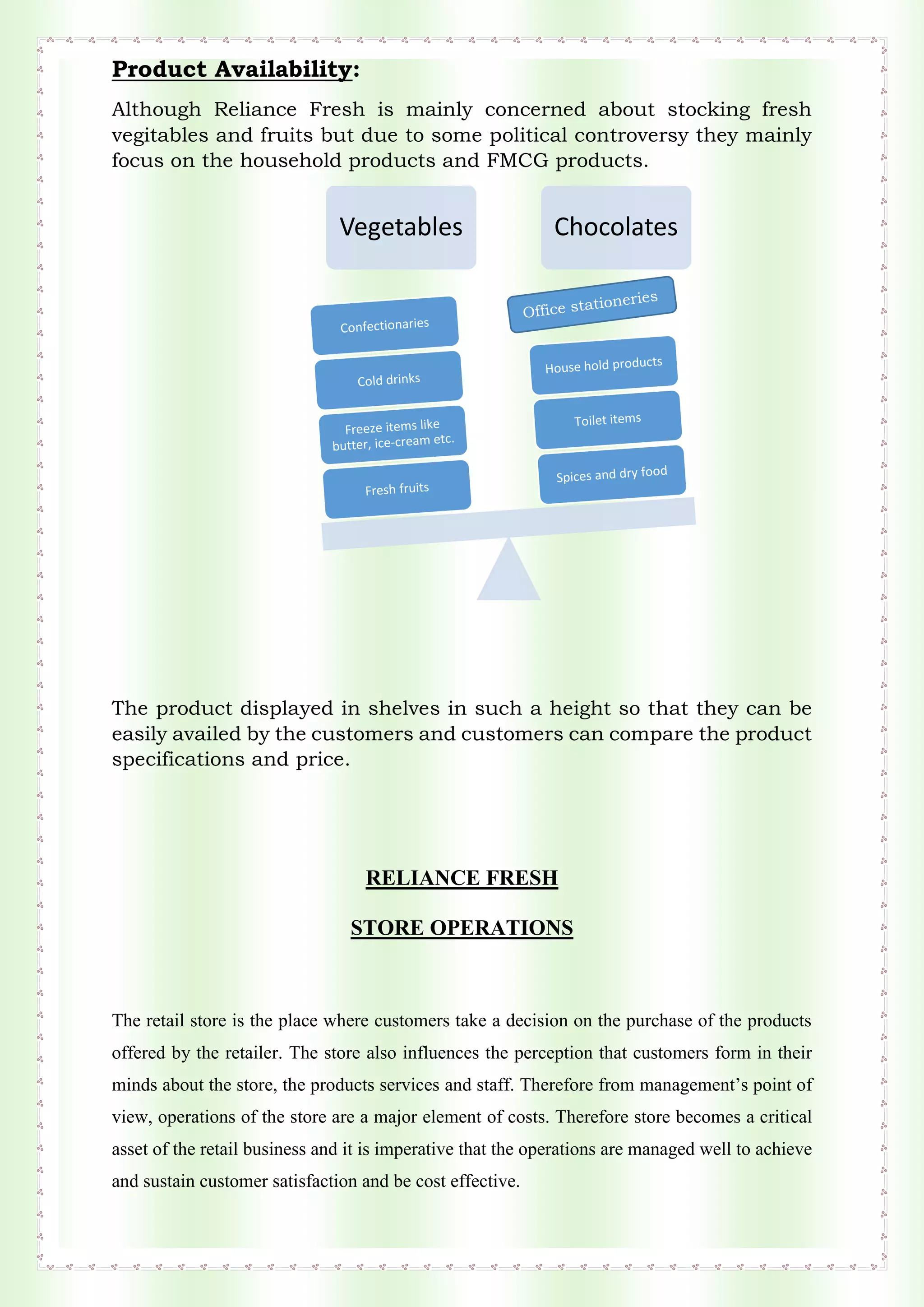 Product Availability:
Although Reliance Fresh is mainly concerned about stocking fresh
vegitables and fruits but due to some political controversy they mainly
focus on the household products and FMCG products.
The product displayed in shelves in such a height so that they can be
easily availed by the customers and customers can compare the product
specifications and price.
RELIANCE FRESH
STORE OPERATIONS
The retail store is the place where customers take a decision on the purchase of the products
offered by the retailer. The store also influences the perception that customers form in their
minds about the store, the products services and staff. Therefore from management’s point of
view, operations of the store are a major element of costs. Therefore store becomes a critical
asset of the retail business and it is imperative that the operations are managed well to achieve
and sustain customer satisfaction and be cost effective.
Vegetables Chocolates
 
