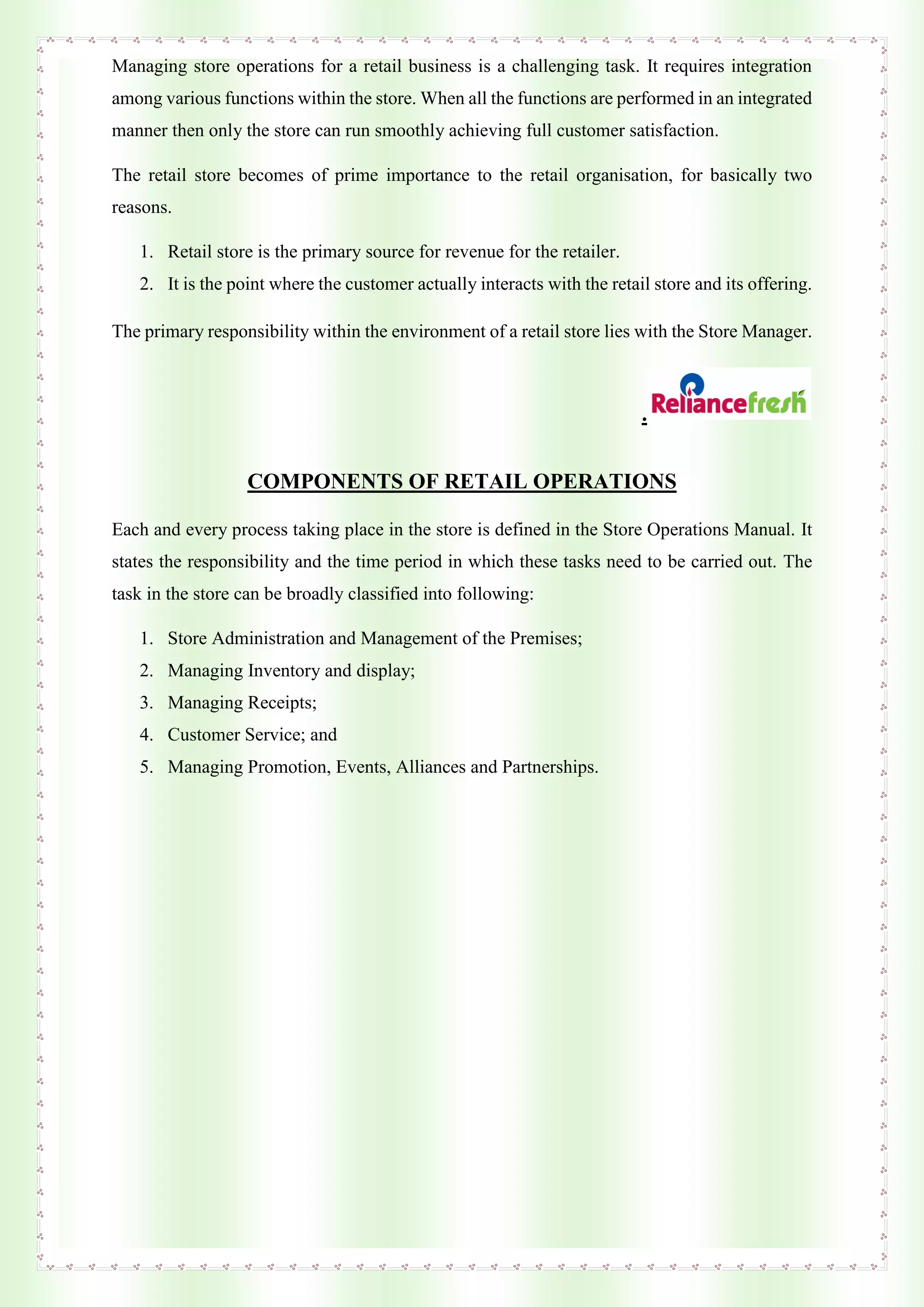 Managing store operations for a retail business is a challenging task. It requires integration
among various functions within the store. When all the functions are performed in an integrated
manner then only the store can run smoothly achieving full customer satisfaction.
The retail store becomes of prime importance to the retail organisation, for basically two
reasons.
1. Retail store is the primary source for revenue for the retailer.
2. It is the point where the customer actually interacts with the retail store and its offering.
The primary responsibility within the environment of a retail store lies with the Store Manager.
.
COMPONENTS OF RETAIL OPERATIONS
Each and every process taking place in the store is defined in the Store Operations Manual. It
states the responsibility and the time period in which these tasks need to be carried out. The
task in the store can be broadly classified into following:
1. Store Administration and Management of the Premises;
2. Managing Inventory and display;
3. Managing Receipts;
4. Customer Service; and
5. Managing Promotion, Events, Alliances and Partnerships.
 