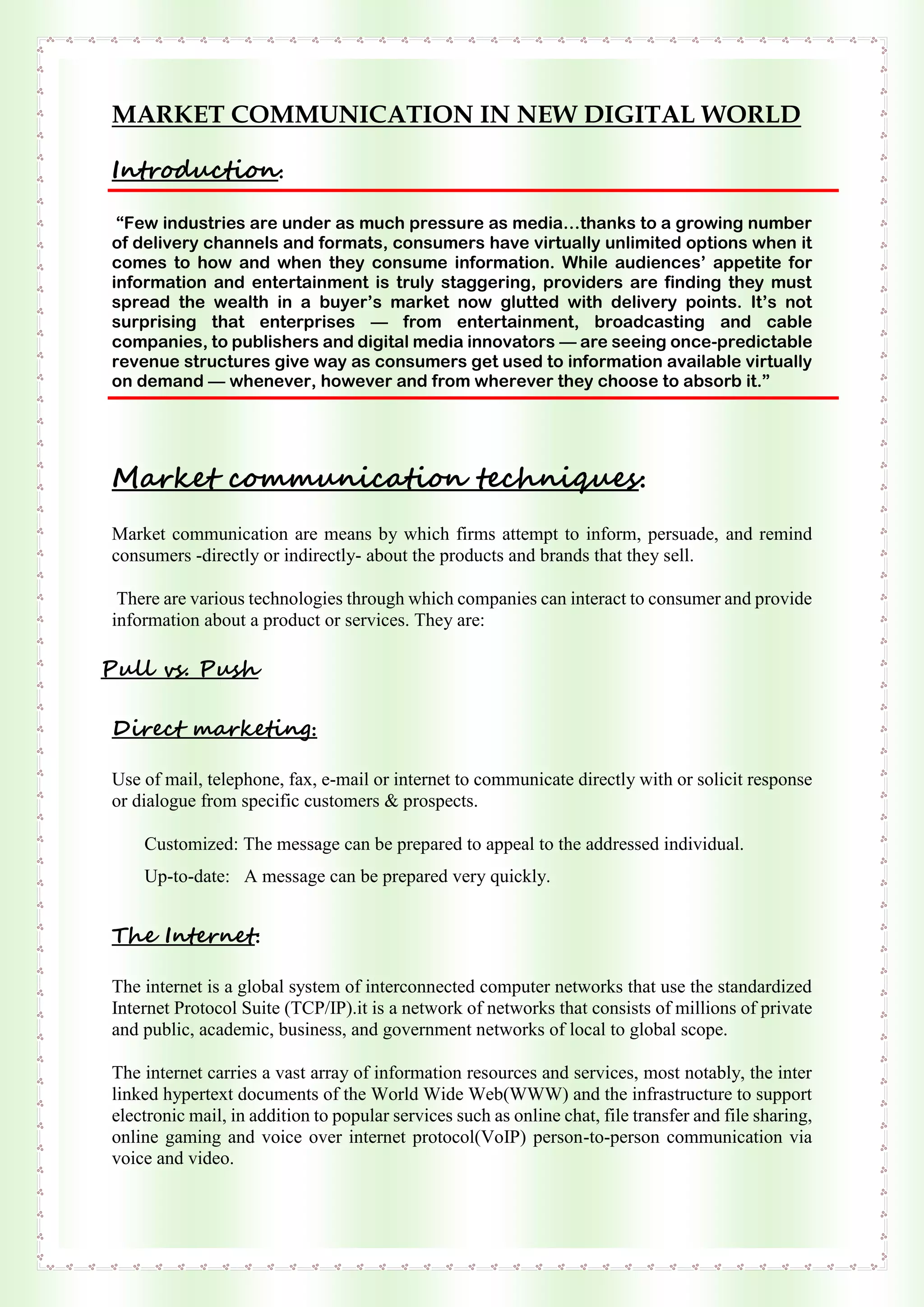 MARKET COMMUNICATION IN NEW DIGITAL WORLD
Introduction:
“Few industries are under as much pressure as media…thanks to a growing number
of delivery channels and formats, consumers have virtually unlimited options when it
comes to how and when they consume information. While audiences’ appetite for
information and entertainment is truly staggering, providers are finding they must
spread the wealth in a buyer’s market now glutted with delivery points. It’s not
surprising that enterprises — from entertainment, broadcasting and cable
companies, to publishers and digital media innovators — are seeing once-predictable
revenue structures give way as consumers get used to information available virtually
on demand — whenever, however and from wherever they choose to absorb it.”
Market communication techniques:
Market communication are means by which firms attempt to inform, persuade, and remind
consumers -directly or indirectly- about the products and brands that they sell.
There are various technologies through which companies can interact to consumer and provide
information about a product or services. They are:
Pull vs. Push
Direct marketing:
Use of mail, telephone, fax, e-mail or internet to communicate directly with or solicit response
or dialogue from specific customers & prospects.
Customized: The message can be prepared to appeal to the addressed individual.
Up-to-date: A message can be prepared very quickly.
The Internet:
The internet is a global system of interconnected computer networks that use the standardized
Internet Protocol Suite (TCP/IP).it is a network of networks that consists of millions of private
and public, academic, business, and government networks of local to global scope.
The internet carries a vast array of information resources and services, most notably, the inter
linked hypertext documents of the World Wide Web(WWW) and the infrastructure to support
electronic mail, in addition to popular services such as online chat, file transfer and file sharing,
online gaming and voice over internet protocol(VoIP) person-to-person communication via
voice and video.
 