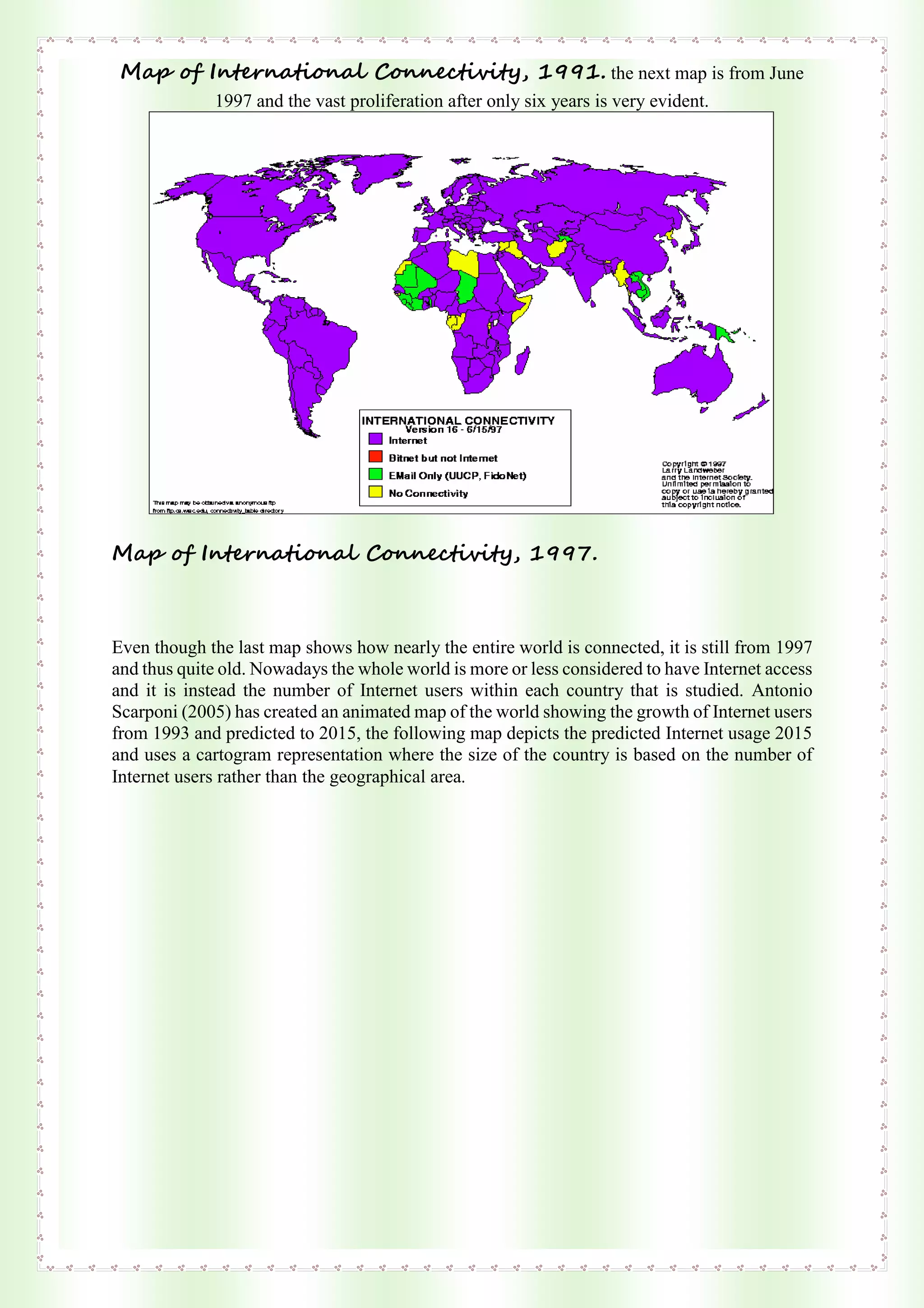 Map of International Connectivity, 1991. the next map is from June
1997 and the vast proliferation after only six years is very evident.
Map of International Connectivity, 1997.
Even though the last map shows how nearly the entire world is connected, it is still from 1997
and thus quite old. Nowadays the whole world is more or less considered to have Internet access
and it is instead the number of Internet users within each country that is studied. Antonio
Scarponi (2005) has created an animated map of the world showing the growth of Internet users
from 1993 and predicted to 2015, the following map depicts the predicted Internet usage 2015
and uses a cartogram representation where the size of the country is based on the number of
Internet users rather than the geographical area.
 