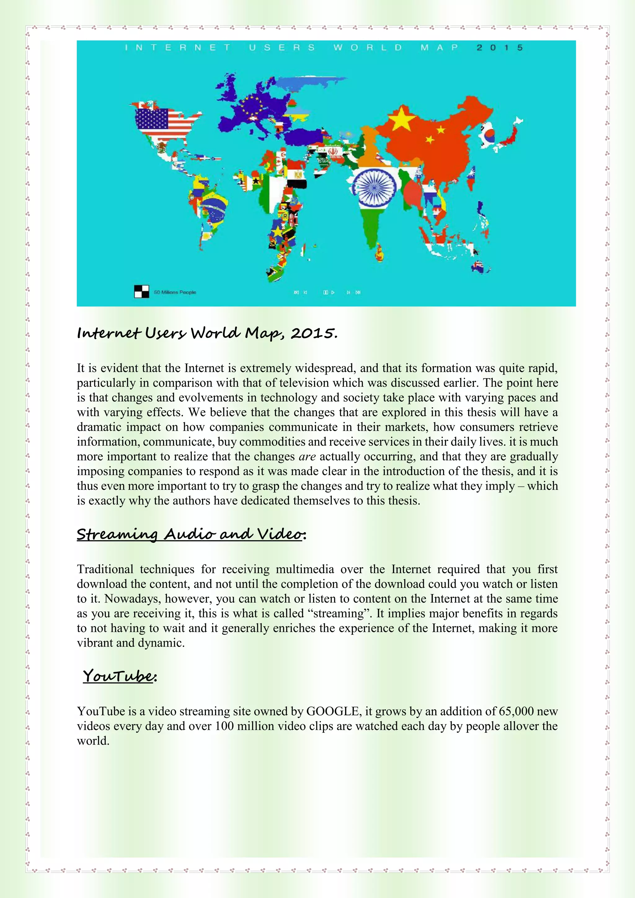 Internet Users World Map, 2015.
It is evident that the Internet is extremely widespread, and that its formation was quite rapid,
particularly in comparison with that of television which was discussed earlier. The point here
is that changes and evolvements in technology and society take place with varying paces and
with varying effects. We believe that the changes that are explored in this thesis will have a
dramatic impact on how companies communicate in their markets, how consumers retrieve
information, communicate, buy commodities and receive services in their daily lives. it is much
more important to realize that the changes are actually occurring, and that they are gradually
imposing companies to respond as it was made clear in the introduction of the thesis, and it is
thus even more important to try to grasp the changes and try to realize what they imply – which
is exactly why the authors have dedicated themselves to this thesis.
Streaming Audio and Video:
Traditional techniques for receiving multimedia over the Internet required that you first
download the content, and not until the completion of the download could you watch or listen
to it. Nowadays, however, you can watch or listen to content on the Internet at the same time
as you are receiving it, this is what is called “streaming”. It implies major benefits in regards
to not having to wait and it generally enriches the experience of the Internet, making it more
vibrant and dynamic.
YouTube:
YouTube is a video streaming site owned by GOOGLE, it grows by an addition of 65,000 new
videos every day and over 100 million video clips are watched each day by people allover the
world.
 