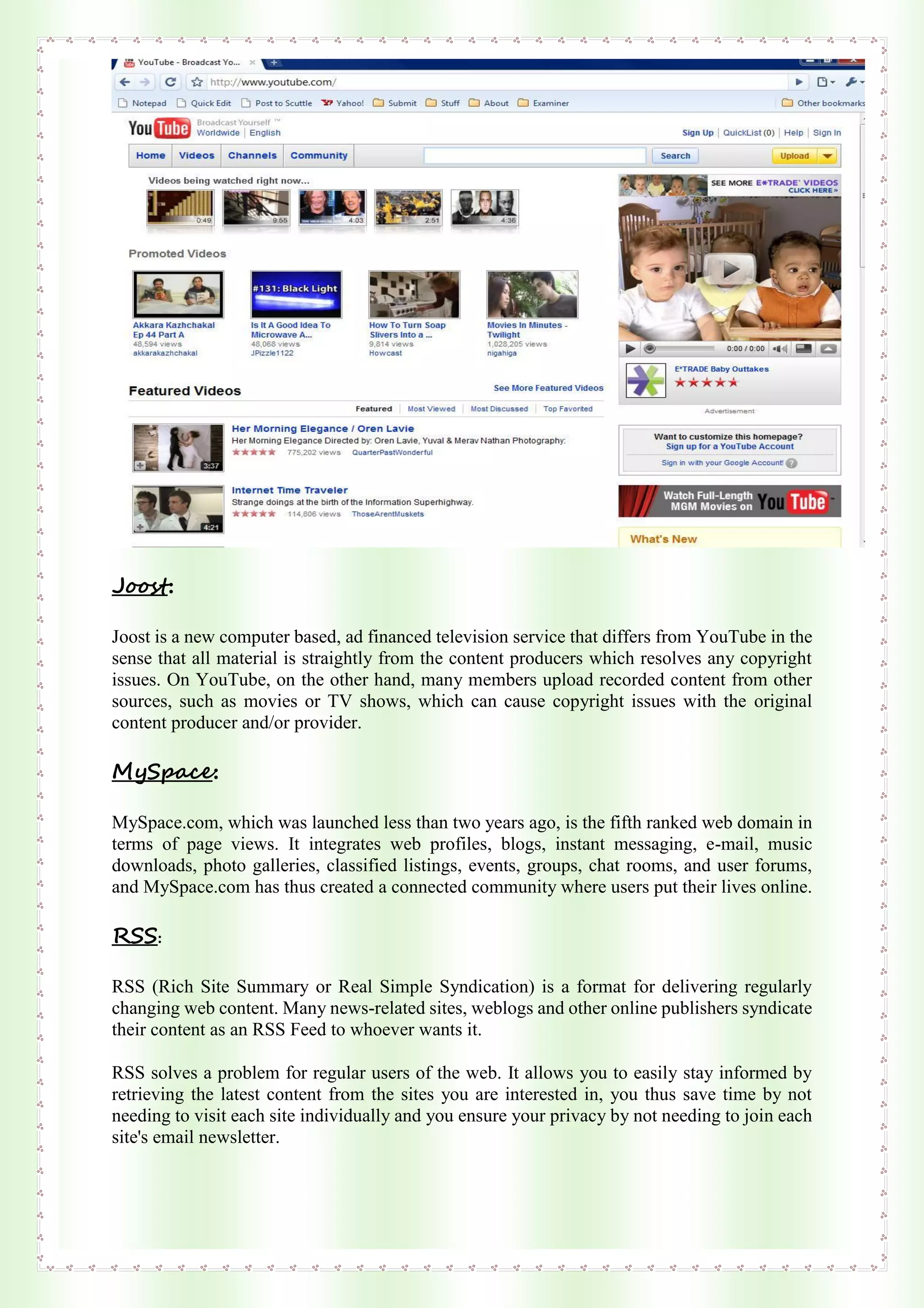 Joost:
Joost is a new computer based, ad financed television service that differs from YouTube in the
sense that all material is straightly from the content producers which resolves any copyright
issues. On YouTube, on the other hand, many members upload recorded content from other
sources, such as movies or TV shows, which can cause copyright issues with the original
content producer and/or provider.
MySpace:
MySpace.com, which was launched less than two years ago, is the fifth ranked web domain in
terms of page views. It integrates web profiles, blogs, instant messaging, e-mail, music
downloads, photo galleries, classified listings, events, groups, chat rooms, and user forums,
and MySpace.com has thus created a connected community where users put their lives online.
RSS:
RSS (Rich Site Summary or Real Simple Syndication) is a format for delivering regularly
changing web content. Many news-related sites, weblogs and other online publishers syndicate
their content as an RSS Feed to whoever wants it.
RSS solves a problem for regular users of the web. It allows you to easily stay informed by
retrieving the latest content from the sites you are interested in, you thus save time by not
needing to visit each site individually and you ensure your privacy by not needing to join each
site's email newsletter.
 