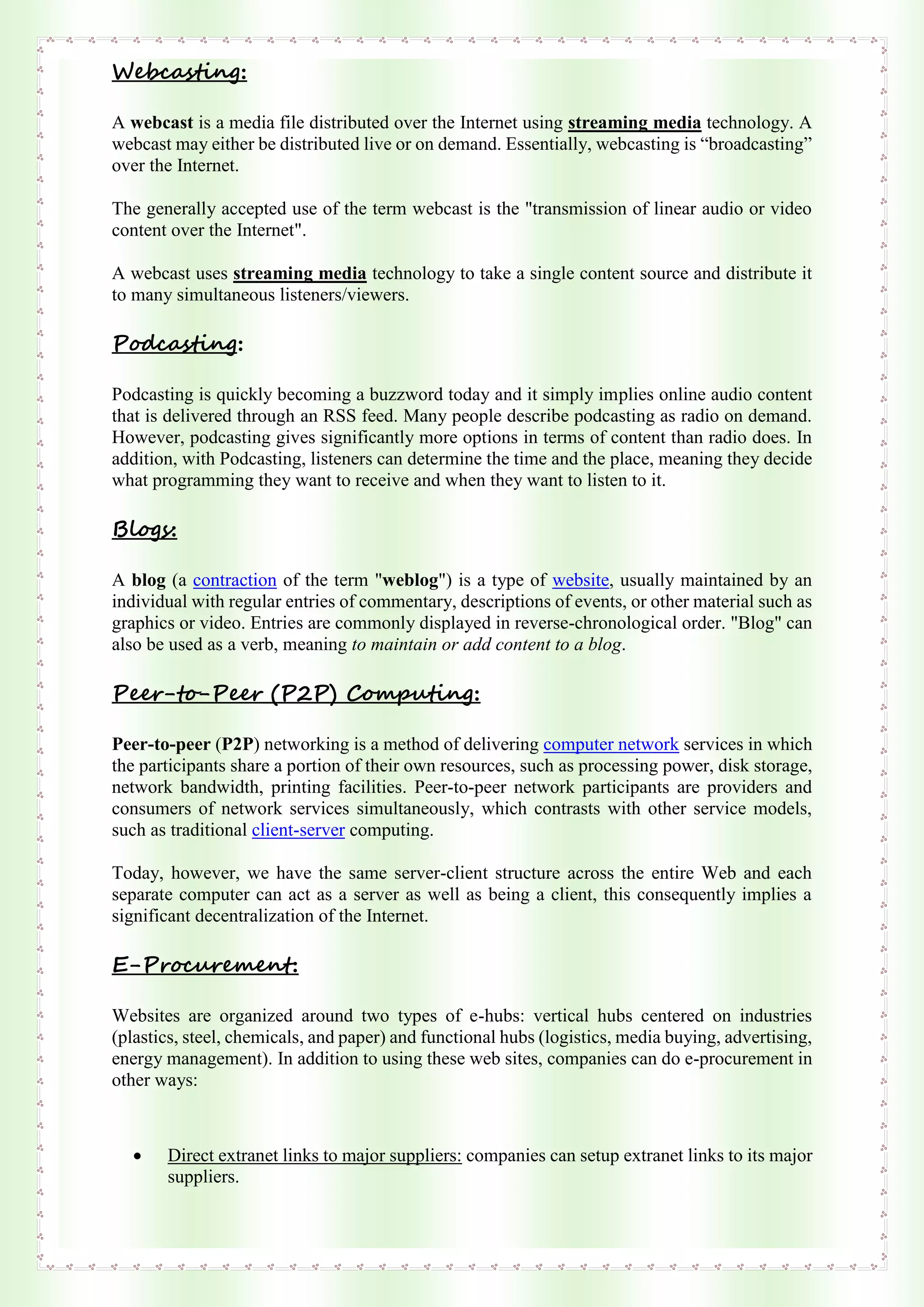 Webcasting:
A webcast is a media file distributed over the Internet using streaming media technology. A
webcast may either be distributed live or on demand. Essentially, webcasting is “broadcasting”
over the Internet.
The generally accepted use of the term webcast is the "transmission of linear audio or video
content over the Internet".
A webcast uses streaming media technology to take a single content source and distribute it
to many simultaneous listeners/viewers.
Podcasting:
Podcasting is quickly becoming a buzzword today and it simply implies online audio content
that is delivered through an RSS feed. Many people describe podcasting as radio on demand.
However, podcasting gives significantly more options in terms of content than radio does. In
addition, with Podcasting, listeners can determine the time and the place, meaning they decide
what programming they want to receive and when they want to listen to it.
Blogs:
A blog (a contraction of the term "weblog") is a type of website, usually maintained by an
individual with regular entries of commentary, descriptions of events, or other material such as
graphics or video. Entries are commonly displayed in reverse-chronological order. "Blog" can
also be used as a verb, meaning to maintain or add content to a blog.
Peer-to-Peer (P2P) Computing:
Peer-to-peer (P2P) networking is a method of delivering computer network services in which
the participants share a portion of their own resources, such as processing power, disk storage,
network bandwidth, printing facilities. Peer-to-peer network participants are providers and
consumers of network services simultaneously, which contrasts with other service models,
such as traditional client-server computing.
Today, however, we have the same server-client structure across the entire Web and each
separate computer can act as a server as well as being a client, this consequently implies a
significant decentralization of the Internet.
E-Procurement:
Websites are organized around two types of e-hubs: vertical hubs centered on industries
(plastics, steel, chemicals, and paper) and functional hubs (logistics, media buying, advertising,
energy management). In addition to using these web sites, companies can do e-procurement in
other ways:
 Direct extranet links to major suppliers: companies can setup extranet links to its major
suppliers.
 