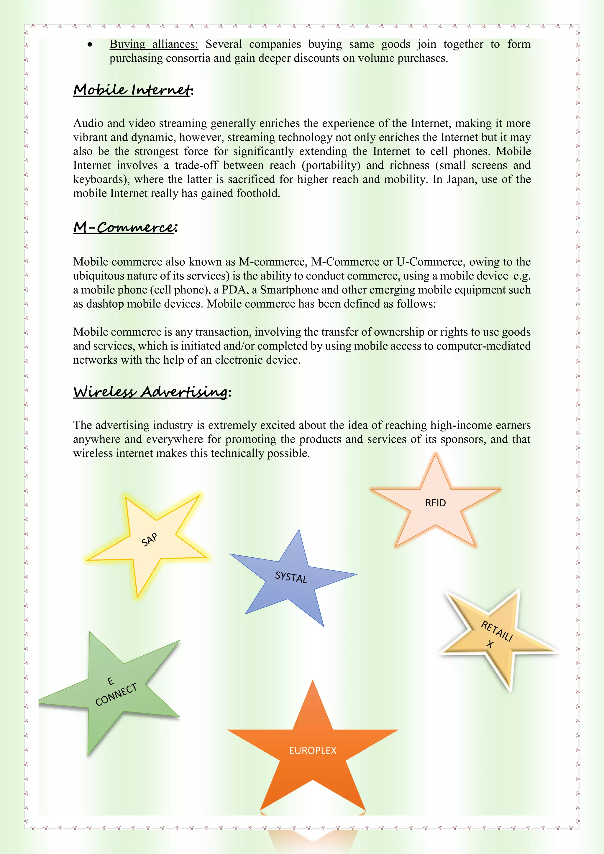  Buying alliances: Several companies buying same goods join together to form
purchasing consortia and gain deeper discounts on volume purchases.
Mobile Internet:
Audio and video streaming generally enriches the experience of the Internet, making it more
vibrant and dynamic, however, streaming technology not only enriches the Internet but it may
also be the strongest force for significantly extending the Internet to cell phones. Mobile
Internet involves a trade-off between reach (portability) and richness (small screens and
keyboards), where the latter is sacrificed for higher reach and mobility. In Japan, use of the
mobile Internet really has gained foothold.
M-Commerce:
Mobile commerce also known as M-commerce, M-Commerce or U-Commerce, owing to the
ubiquitous nature of its services) is the ability to conduct commerce, using a mobile device e.g.
a mobile phone (cell phone), a PDA, a Smartphone and other emerging mobile equipment such
as dashtop mobile devices. Mobile commerce has been defined as follows:
Mobile commerce is any transaction, involving the transfer of ownership or rights to use goods
and services, which is initiated and/or completed by using mobile access to computer-mediated
networks with the help of an electronic device.
Wireless Advertising:
The advertising industry is extremely excited about the idea of reaching high-income earners
anywhere and everywhere for promoting the products and services of its sponsors, and that
wireless internet makes this technically possible.
RFID
EUROPLEX
 