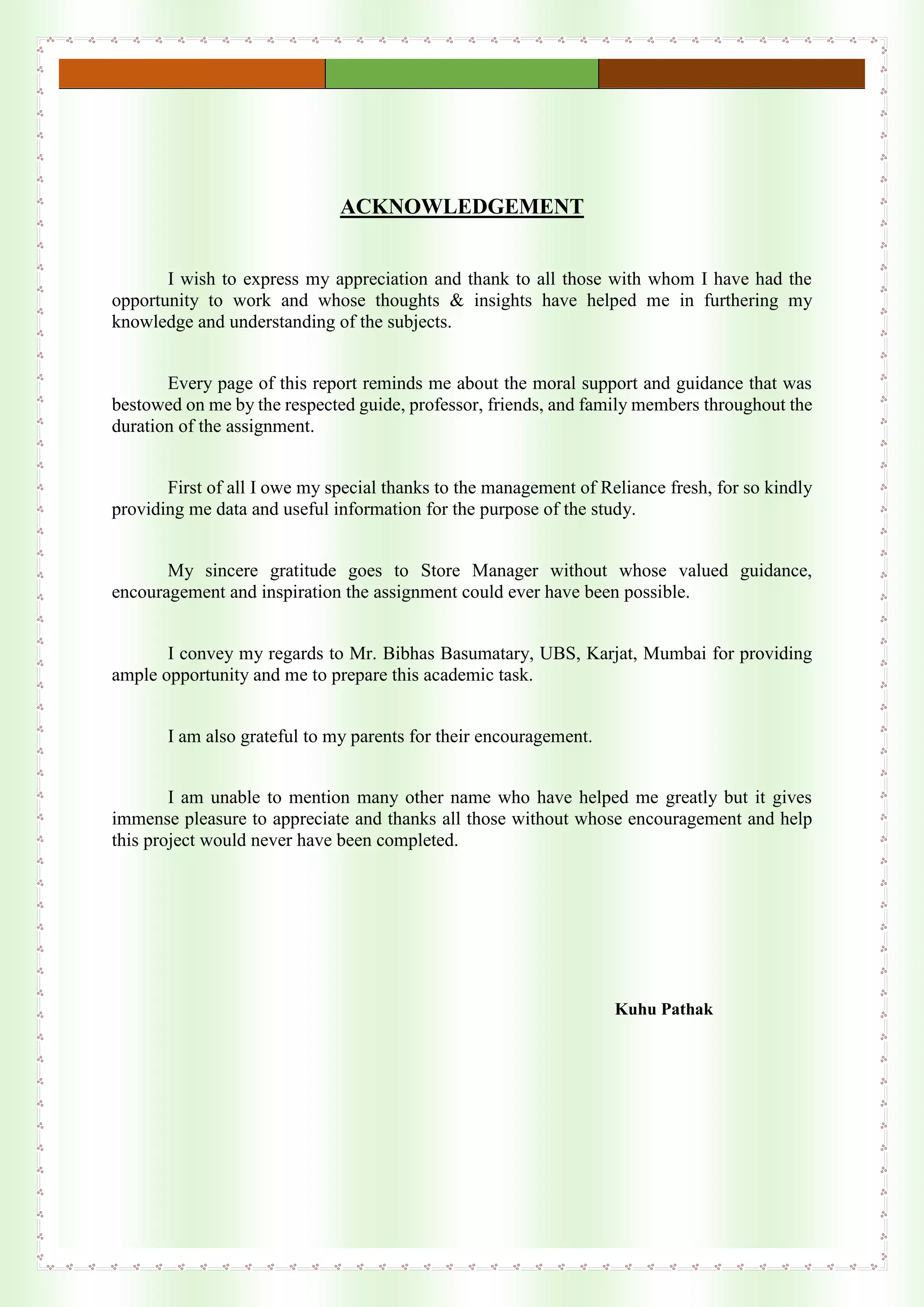 ACKNOWLEDGEMENT
I wish to express my appreciation and thank to all those with whom I have had the
opportunity to work and whose thoughts & insights have helped me in furthering my
knowledge and understanding of the subjects.
Every page of this report reminds me about the moral support and guidance that was
bestowed on me by the respected guide, professor, friends, and family members throughout the
duration of the assignment.
First of all I owe my special thanks to the management of Reliance fresh, for so kindly
providing me data and useful information for the purpose of the study.
My sincere gratitude goes to Store Manager without whose valued guidance,
encouragement and inspiration the assignment could ever have been possible.
I convey my regards to Mr. Bibhas Basumatary, UBS, Karjat, Mumbai for providing
ample opportunity and me to prepare this academic task.
I am also grateful to my parents for their encouragement.
I am unable to mention many other name who have helped me greatly but it gives
immense pleasure to appreciate and thanks all those without whose encouragement and help
this project would never have been completed.
Kuhu Pathak
 