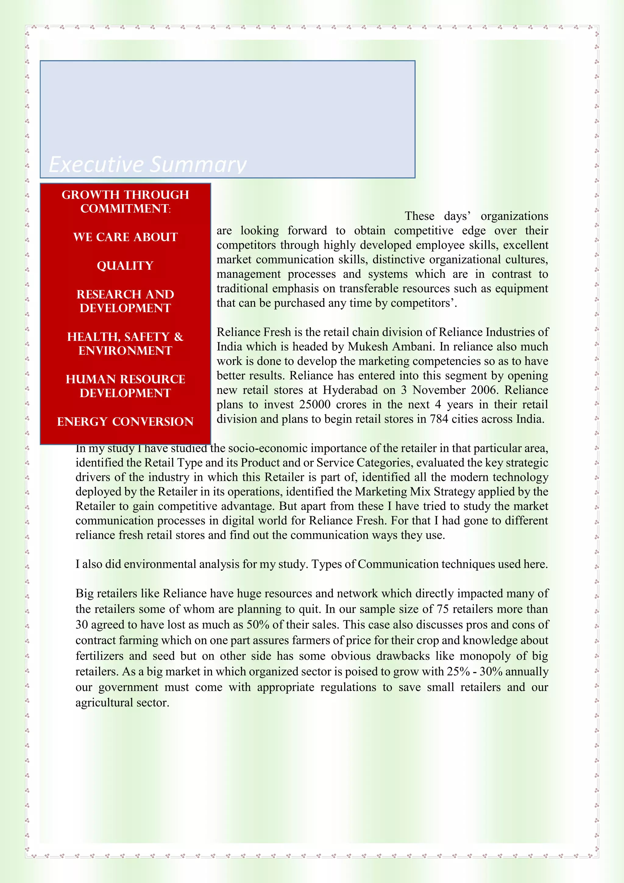 These days’ organizations
are looking forward to obtain competitive edge over their
competitors through highly developed employee skills, excellent
market communication skills, distinctive organizational cultures,
management processes and systems which are in contrast to
traditional emphasis on transferable resources such as equipment
that can be purchased any time by competitors’.
Reliance Fresh is the retail chain division of Reliance Industries of
India which is headed by Mukesh Ambani. In reliance also much
work is done to develop the marketing competencies so as to have
better results. Reliance has entered into this segment by opening
new retail stores at Hyderabad on 3 November 2006. Reliance
plans to invest 25000 crores in the next 4 years in their retail
division and plans to begin retail stores in 784 cities across India.
In my study I have studied the socio-economic importance of the retailer in that particular area,
identified the Retail Type and its Product and or Service Categories, evaluated the key strategic
drivers of the industry in which this Retailer is part of, identified all the modern technology
deployed by the Retailer in its operations, identified the Marketing Mix Strategy applied by the
Retailer to gain competitive advantage. But apart from these I have tried to study the market
communication processes in digital world for Reliance Fresh. For that I had gone to different
reliance fresh retail stores and find out the communication ways they use.
I also did environmental analysis for my study. Types of Communication techniques used here.
Big retailers like Reliance have huge resources and network which directly impacted many of
the retailers some of whom are planning to quit. In our sample size of 75 retailers more than
30 agreed to have lost as much as 50% of their sales. This case also discusses pros and cons of
contract farming which on one part assures farmers of price for their crop and knowledge about
fertilizers and seed but on other side has some obvious drawbacks like monopoly of big
retailers. As a big market in which organized sector is poised to grow with 25% - 30% annually
our government must come with appropriate regulations to save small retailers and our
agricultural sector.
Executive Summary
Growth through
commitment:
We care about
Quality
Research and
development
Health, safety &
environment
Human resource
development
Energy conversion
Corporate
citizenship
 