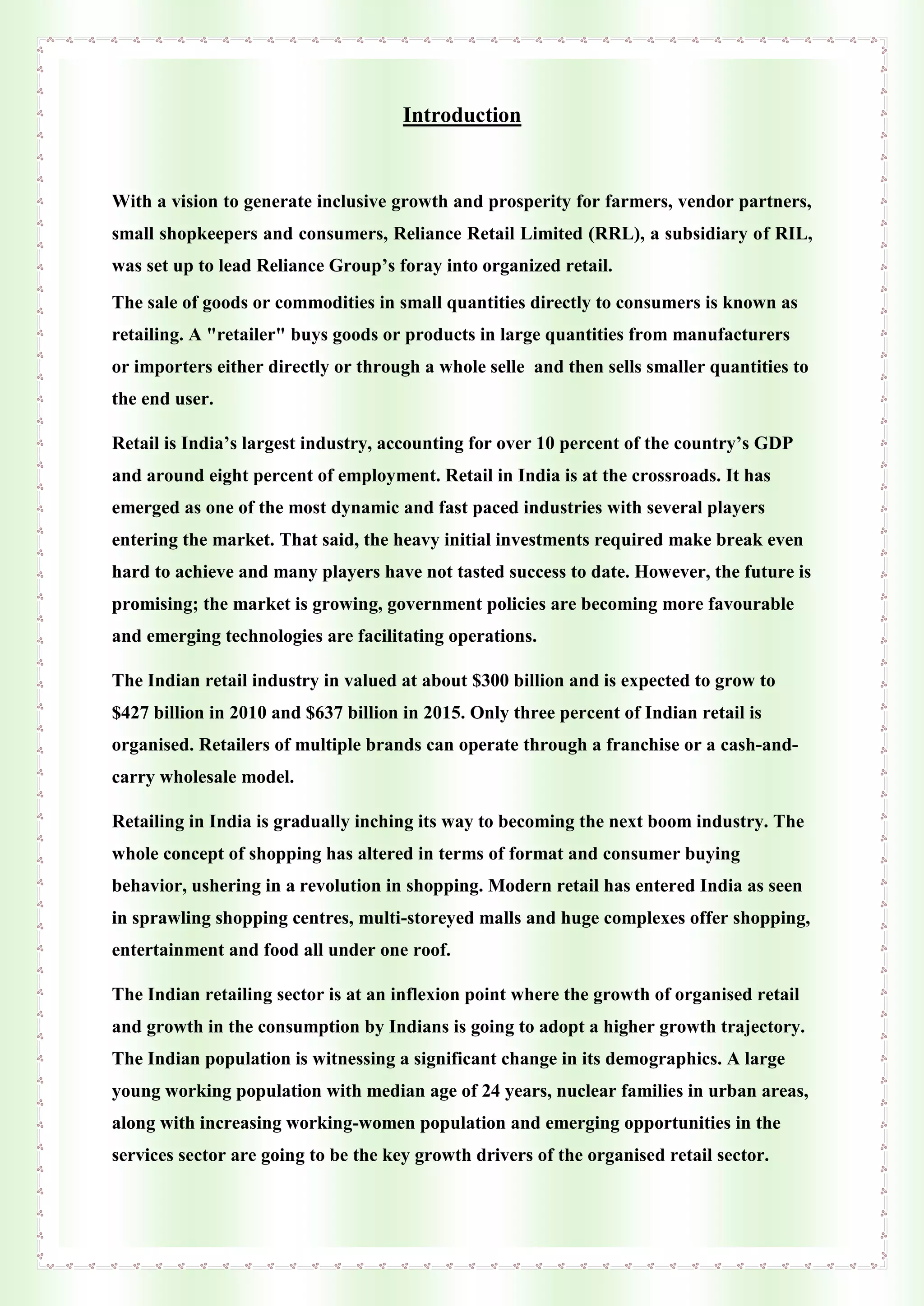 Introduction
With a vision to generate inclusive growth and prosperity for farmers, vendor partners,
small shopkeepers and consumers, Reliance Retail Limited (RRL), a subsidiary of RIL,
was set up to lead Reliance Group’s foray into organized retail.
The sale of goods or commodities in small quantities directly to consumers is known as
retailing. A "retailer" buys goods or products in large quantities from manufacturers
or importers either directly or through a whole selle and then sells smaller quantities to
the end user.
Retail is India’s largest industry, accounting for over 10 percent of the country’s GDP
and around eight percent of employment. Retail in India is at the crossroads. It has
emerged as one of the most dynamic and fast paced industries with several players
entering the market. That said, the heavy initial investments required make break even
hard to achieve and many players have not tasted success to date. However, the future is
promising; the market is growing, government policies are becoming more favourable
and emerging technologies are facilitating operations.
The Indian retail industry in valued at about $300 billion and is expected to grow to
$427 billion in 2010 and $637 billion in 2015. Only three percent of Indian retail is
organised. Retailers of multiple brands can operate through a franchise or a cash-and-
carry wholesale model.
Retailing in India is gradually inching its way to becoming the next boom industry. The
whole concept of shopping has altered in terms of format and consumer buying
behavior, ushering in a revolution in shopping. Modern retail has entered India as seen
in sprawling shopping centres, multi-storeyed malls and huge complexes offer shopping,
entertainment and food all under one roof.
The Indian retailing sector is at an inflexion point where the growth of organised retail
and growth in the consumption by Indians is going to adopt a higher growth trajectory.
The Indian population is witnessing a significant change in its demographics. A large
young working population with median age of 24 years, nuclear families in urban areas,
along with increasing working-women population and emerging opportunities in the
services sector are going to be the key growth drivers of the organised retail sector.
 