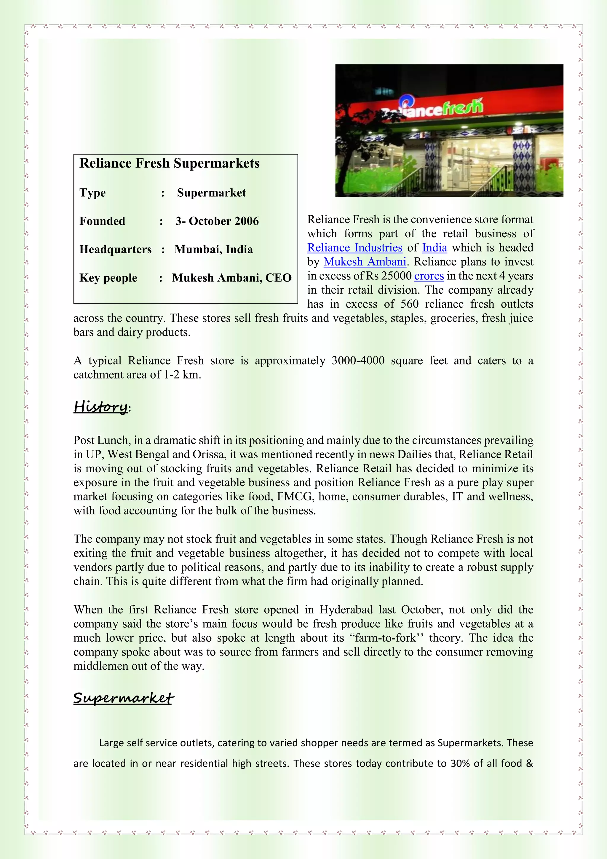 Reliance Fresh is the convenience store format
which forms part of the retail business of
Reliance Industries of India which is headed
by Mukesh Ambani. Reliance plans to invest
in excess of Rs 25000 crores in the next 4 years
in their retail division. The company already
has in excess of 560 reliance fresh outlets
across the country. These stores sell fresh fruits and vegetables, staples, groceries, fresh juice
bars and dairy products.
A typical Reliance Fresh store is approximately 3000-4000 square feet and caters to a
catchment area of 1-2 km.
History:
Post Lunch, in a dramatic shift in its positioning and mainly due to the circumstances prevailing
in UP, West Bengal and Orissa, it was mentioned recently in news Dailies that, Reliance Retail
is moving out of stocking fruits and vegetables. Reliance Retail has decided to minimize its
exposure in the fruit and vegetable business and position Reliance Fresh as a pure play super
market focusing on categories like food, FMCG, home, consumer durables, IT and wellness,
with food accounting for the bulk of the business.
The company may not stock fruit and vegetables in some states. Though Reliance Fresh is not
exiting the fruit and vegetable business altogether, it has decided not to compete with local
vendors partly due to political reasons, and partly due to its inability to create a robust supply
chain. This is quite different from what the firm had originally planned.
When the first Reliance Fresh store opened in Hyderabad last October, not only did the
company said the store’s main focus would be fresh produce like fruits and vegetables at a
much lower price, but also spoke at length about its “farm-to-fork’’ theory. The idea the
company spoke about was to source from farmers and sell directly to the consumer removing
middlemen out of the way.
Supermarket
Large self service outlets, catering to varied shopper needs are termed as Supermarkets. These
are located in or near residential high streets. These stores today contribute to 30% of all food &
Reliance Fresh Supermarkets
Type : Supermarket
Founded : 3- October 2006
Headquarters : Mumbai, India
Key people : Mukesh Ambani, CEO
 