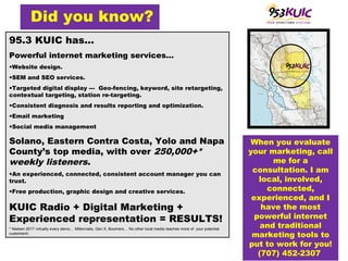 95.3 KUIC has…
Powerful internet marketing services…
•Website design.
•SEM and SEO services.
•Targeted digital display --- Geo-fencing, keyword, site retargeting,
contextual targeting, station re-targeting.
•Consistent diagnosis and results reporting and optimization.
•Email marketing
•Social media management
Solano, Eastern Contra Costa, Yolo and Napa
County’s top media, with over 250,000+*
weekly listeners.
•An experienced, connected, consistent account manager you can
trust.
•Free production, graphic design and creative services.
KUIC Radio + Digital Marketing +
Experienced representation = RESULTS!
* Nielsen 2017 virtually every demo… Millennials, Gen X, Boomers… No other local media reaches more of your potential
customers!.
Did you know?
When you evaluate
your marketing, call
me for a
consultation. I am
local, involved,
connected,
experienced, and I
have the most
powerful internet
and traditional
marketing tools to
put to work for you!
(707) 452-2307
 