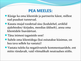 PEA MEELES:
Küsige ka oma klientide ja partnerite käest, millest
 nad puudust tunnevad.
Kasuta mujal toodetud sisu (kodulehel, artiklid
 ajalehtedes/-kirjades, meedias üldiselt), anna oma
 klientidele lisaväärtust.
Täna inimesi tagasiside eest!
Suhtle oma klientidega (kui esitatakse küsimus, on
 hea tava sellele ka vastata)!
Vastata tuleks ka negatiivsetele kommentaaridele, ent
 mitte ründavalt, vaid võimalikult neutraalses stiilis.
 