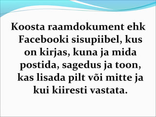 Koosta raamdokument ehk
 Facebooki sisupiibel, kus
  on kirjas, kuna ja mida
 postida, sagedus ja toon,
 kas lisada pilt või mitte ja
    kui kiiresti vastata.
 