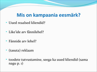 Mis on kampaania eesmärk?
• Uued reaalsed kliendid?

• Like’ide arv fännilehel?

• Fännide arv lehel?

• (tasuta) reklaam

• toodete tutvustamine, seega ka uued kliendid (sama
 nagu p. 1)
 