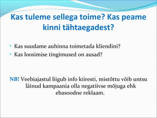 Kas tuleme sellega toime? Kas peame
        kinni tähtaegadest?

• Kas suudame auhinna toimetada kliendini?
• Kas loosimise tingimused on ausad?



NB! Veebiajastul liigub info kiiresti, mistõttu võib untsu
     läinud kampaania olla negatiivse mõjuga ehk
                   ebasoodne reklaam.
 