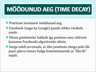 Postituse loomisest möödunud aeg.
Facebook (nagu ka Google) paneb rõhku värskele
 sisule.
Pärast postitamist hakkab iga postitus oma väärtust
 kaotama Facebooki algoritmide silmis.
Seega tuleb arvestada, et ühe postituse eluiga pole üle
 paari päeva (suure hulga kommentaaride ja "like‘de"
 najal).
 