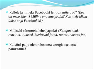  Kellele ja milleks Facebooki leht on mõeldud? (Kes
 on meie klient? Milline on tema profiil? Kas meie klient
 üldse ongi Facebookis?)

 Milliseid sõnumeid lehel jagada? (Kampaaniad,
 teavitus, uudised, huvitavad fotod, tootetutvustus jne)

 Kuivõrd palju olen nõus oma energiat sellesse
 panustama?
 