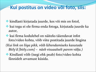 Kui postitus on video või foto, siis:

 kindlasti kirjutada juurde, kes või mis on fotol,
 kui tegu ei ole firma enda fotoga, kirjutada juurde ka
  autor,
 kui firma kodulehel on näiteks täiendavat infot
  foto/video kohta, võib viite postitada juurde lingina
(Kui link on liiga pikk, võib lühendamiseks kasutada
  Bitly’d [bitly.com] – näeb visuaalselt parem välja.)
 Kindlasti võib (isegi ehk peab) foto/video kohta
  fännidelt arvamust küsida.
 