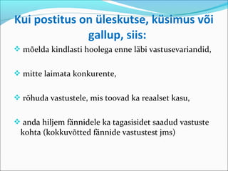 Kui postitus on üleskutse, küsimus või
              gallup, siis:
 mõelda kindlasti hoolega enne läbi vastusevariandid,


 mitte laimata konkurente,


 rõhuda vastustele, mis toovad ka reaalset kasu,


 anda hiljem fännidele ka tagasisidet saadud vastuste
 kohta (kokkuvõtted fännide vastustest jms)
 