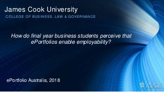 James Cook University
COLLEGE OF BUSINESS, LAW & GOVERNANCE
ePortfolio Australia, 2018
How do final year business students perceive that
ePortfolios enable employability?
 