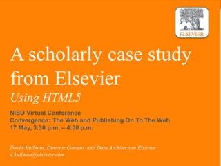 | 1
A scholarly case study
from Elsevier
Using HTML5
David Kuilman, Director Content and Data Architecture Elsevier
d.kuilman@elsevier.com
NISO Virtual Conference
Convergence: The Web and Publishing On To The Web
17 May, 3:30 p.m. – 4:00 p.m.
 