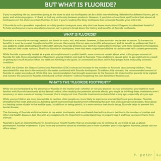 BUT WHAT IS FLUORIDE?
If you’re anything like us, sometimes going to the store to pick out toothpaste can be a little overwhelming. Between the different ﬂavors, gel vs.
paste, and whitening agents, it’s hard to ﬁnd any uniformity between products. However, if you take a closer look you’ll notice that almost all
toothpastes on the shelves contain ﬂuoride. In fact, if you’re reading this blog, toothpaste has contained ﬂuoride your entire life.
If ﬂuoride is such a prevalent ingredient in a daily product everyone uses, why don’t we know much about it beyond its advertised beneﬁts?
To help you become a more educated consumer, we’re going to break down the history and beneﬁts of ﬂuoride toothpaste.
WHAT IS FLUORIDE?
Fluoride is a naturally-occurring chemical ion found in rocks, soil, and water; however, it does not exist on its own in nature. To harness its
beneﬁts, it must be created though a scientiﬁc process. Harnessing this ion was a scientiﬁc achievement, and its beneﬁt so widespread that it
was added to water and toothpaste in the 20th century. Fluoride protects your teeth by making them stronger and more resident to the bacteria
that feed on their outer surfaces. Thanks to ﬂuoride in toothpaste, there has been a signiﬁcant decline in cavities over half a dozen generations.
While ﬂuoride is generally lauded as a great accomplishment in public health, some concerns remain about what is the proper amount of
ﬂuoride for kids. Overconsumption of ﬂuoride in young children can lead to ﬂuorosis. This condition is caused prior to age eight and is a result
of getting too much ﬂuoride when the teeth are forming in the gums. It’s estimated less than one in four people have this purely cosmetic
condition.
In 2007, the Centers for Disease Control and Prevention (CDC) noticed an increase in the number of ﬂuorosis cases among children. They
speculated this was due to the amount in the water combined with ﬂuoride toothpaste. To address this concern, the recommended amount of
ﬂuoride in water was reduced. While this new recommendation has brought awareness to the ﬂuorosis, it’s important for parents to be vigilant
and monitor the amount of ﬂuoride introduced to their children—without forgetting the core beneﬁts of ﬂuoride use.
WHAT’S THE “FLUORIDE FOOTPRINT?”
While we are bombarded by the presence of ﬂuoride in the market and—whether or not you know it—in your own home, you might be most
familiar with ﬂuoride treatments at the dentist’s office. After reading the potential adverse effects, you might be thinking these treatments aren’t
necessary, or even a waste of money. However, that’s simply not true. Fluoride treatments are beneﬁcial at any age—especially at a you age.
The discovery of ﬂuoride and its inclusion in tap water, toothpaste, and mouthwash has led to a drastic decline in the number of cavities and
other oral health diseases. Just like with any supplement, it’s important to understand how to properly use it and how to prevent harm from
overuse.
Fluoride is such an important factor in keeping your mouth healthy that we encourage you to continue to use it and to ask us about
professional ﬂuoride treatments! If you have any concerns about its intended use or how to protect your child against ﬂuorosis, please call our
office today!
While young children are more susceptible to cavities, older people are more likely to experience cracked teeth and gum disease. Fluoride
strengthens the teeth and acts as a bonding agent to prevent bad bacteria from inﬁltrating the gum line and causing root diseases. Root decay
is a leading cause of pain in the middle-aged. In addition to being painful, it is more serious than tooth decay. Fluoride helps to prevent this
dental disease.
 