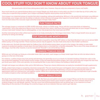 COOL STUFF YOU DON’T KNOW ABOUT YOUR TONGUE
We spend quite a bit of time talking about teeth, here. However, they are only one component of your oral health.
How much time do you spend thinking about your tongue? Maybe you think about it more when you bite it or take that sip of hot coffee, but
unless you’re experiencing a problem, your tongue is probably forgotten about pretty much all the time.
Your tongue is an important group of muscles that aids in speaking, eating and swallowing. Without it, life would look (and taste) very different.
Interestingly, your tongue also has the ability to indicate certain illnesses and gauge other aspects of overall health. Keep reading to discover
more fun facts about this muscular organ and what tongue changes really mean!
FUN TONGUE FACTS
The average tongue is comprised of 2,000-10,000 taste buds, which is a HUGE range. Those with the most taste buds are labeled as
“supertasters” since they experience ﬂavors much more intensely than others. And those little pink and white dots on your tongue? Those are
not your taste buds! Instead, they’re called papillae, or hair-like projections that taste buds rest ATOP.
Another interesting fact is that, while most muscles in our body eventually tire, the tongue never does. That’s a huge beneﬁt since we use it
primarily for eating and talking!
TOP TONGUES ARE WORTH A LOT
You may have heard rumors that Jennifer Lopez’s rear end is insured for more than $27 million or that David Beckham took out an almost $200
million policy on his legs and feet. These insurance polices may be gigantic, but also make sense due to their holder’s profession.
In the same vein, the lead chocolate taster for Cadbury has a $1.25 million policy taken out just on her tongue. Her ability to taste slight
nuances in production quality or break down the exact balancing in a chocolate bar is literally unbeatable. This is one of the many wonders of
the tongue. Just like other muscles, it can be trained and “ﬁnessed” to do extraordinary things.
COMMON TONGUE ISSUES
While we can’t all make our living as a chocolate tester (don’t we wish), each tongue is a ﬁnely tuned organ that can tell a lot about what is
going on in the rest of the body.
For instance, a yellow tongue may look jarring and alarming, but generally occurs as a result of a harmless buildup of dead skin cells on the
tiny projections (papillae) on the surface of your tongue. If you are experiencing yellow tongue, don’t fret, just brush your tongue the next time
you brush your teeth. If the color persists, try increasing the ﬁber in your diet to reduce the buildup of dead skill cells.
A bright-red tongue can indicate a folic acid or B12 deﬁciency. These two vitamin deﬁciencies can easily be remediated through supplements.
Finally, a black hairy tongue is caused by a bacterial overgrowth. This can result from poor oral hygiene, lack of salvia production, and side
effects from medications such as chemotherapy. A black tongue can be especially frightening, so if you are experiencing this make an
appointment with us to discuss your oral hygiene routine. While this is almost always harmless and temporary, it is important to get a handle
on it before it leads to other oral heath problems.
CAN IT REALLY ITCH?
We all get those itches that we can’t seem to fully scratch. But have you ever gotten one on your tongue? Those can be the most annoying
since they are hard to stop and you really don’t want to be sticking your hand in your mouth to quell it! The most common reason for a
scratchy tongue is an oral allergic reaction. This can occur from environmental factors such as animal hair or as a reaction to a food.
Depending on the severity of the allergy, the scratchy tongue can be an indicator that you need to get help fast.
 