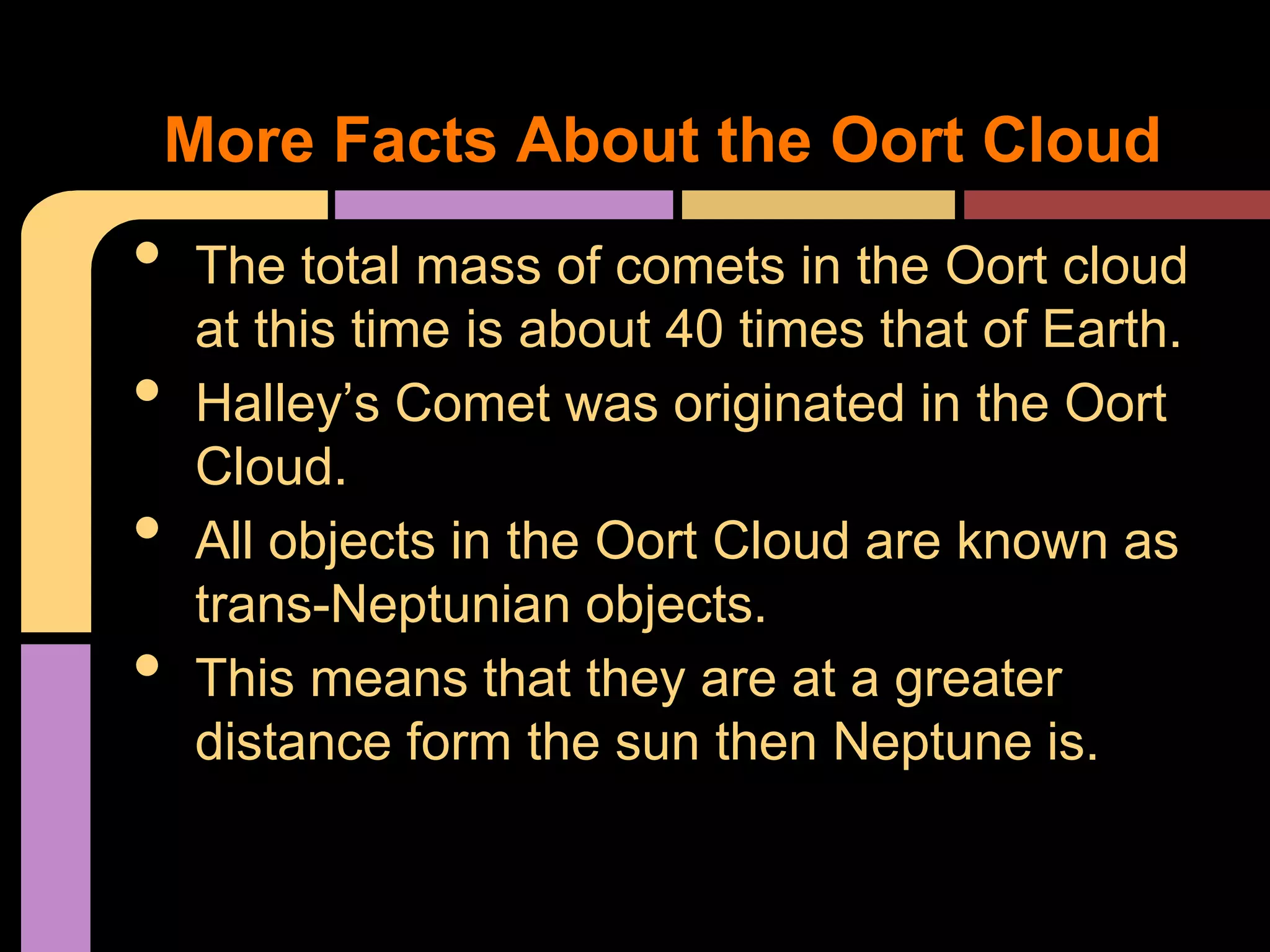 • The total mass of comets in the Oort cloud
at this time is about 40 times that of Earth.
• Halley’s Comet was originated in the Oort
Cloud.
• All objects in the Oort Cloud are known as
trans-Neptunian objects.
• This means that they are at a greater
distance form the sun then Neptune is.
More Facts About the Oort Cloud
 