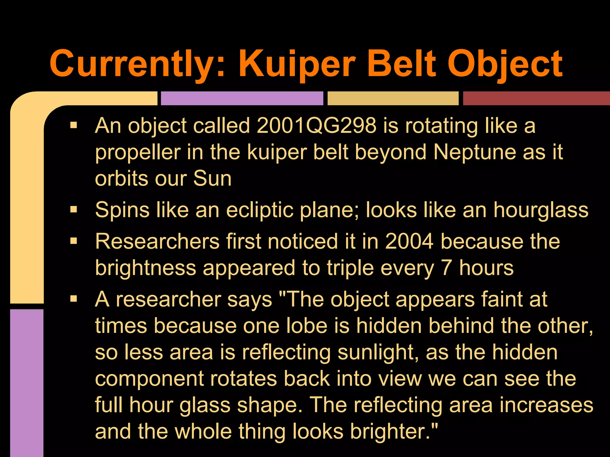 Currently: Kuiper Belt Object
 An object called 2001QG298 is rotating like a
propeller in the kuiper belt beyond Neptune as it
orbits our Sun
 Spins like an ecliptic plane; looks like an hourglass
 Researchers first noticed it in 2004 because the
brightness appeared to triple every 7 hours
 A researcher says "The object appears faint at
times because one lobe is hidden behind the other,
so less area is reflecting sunlight, as the hidden
component rotates back into view we can see the
full hour glass shape. The reflecting area increases
and the whole thing looks brighter."
 