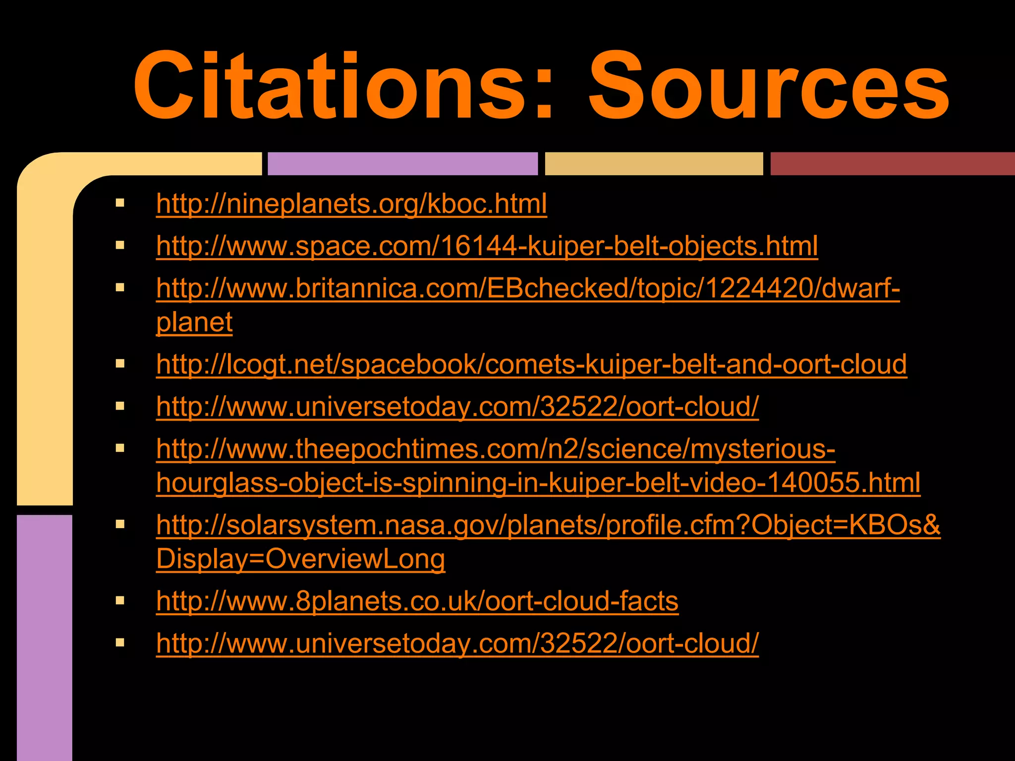 http://nineplanets.org/kboc.html
 http://www.space.com/16144-kuiper-belt-objects.html
 http://www.britannica.com/EBchecked/topic/1224420/dwarf-
planet
 http://lcogt.net/spacebook/comets-kuiper-belt-and-oort-cloud
 http://www.universetoday.com/32522/oort-cloud/
 http://www.theepochtimes.com/n2/science/mysterious-
hourglass-object-is-spinning-in-kuiper-belt-video-140055.html
 http://solarsystem.nasa.gov/planets/profile.cfm?Object=KBOs&
Display=OverviewLong
 http://www.8planets.co.uk/oort-cloud-facts
 http://www.universetoday.com/32522/oort-cloud/
Citations: Sources
 