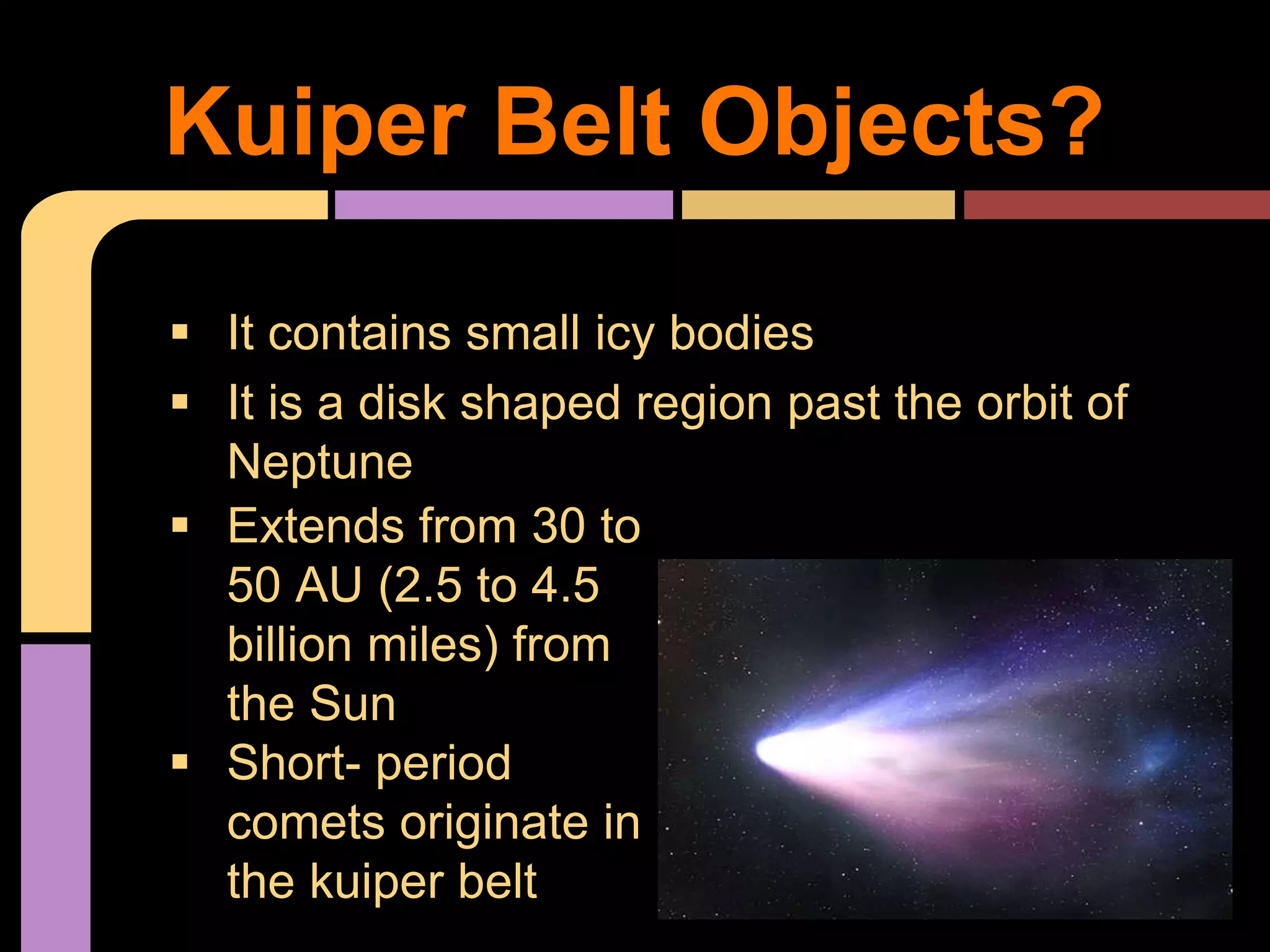  It contains small icy bodies
 It is a disk shaped region past the orbit of
Neptune
Kuiper Belt Objects?
 Extends from 30 to
50 AU (2.5 to 4.5
billion miles) from
the Sun
 Short- period
comets originate in
the kuiper belt
 