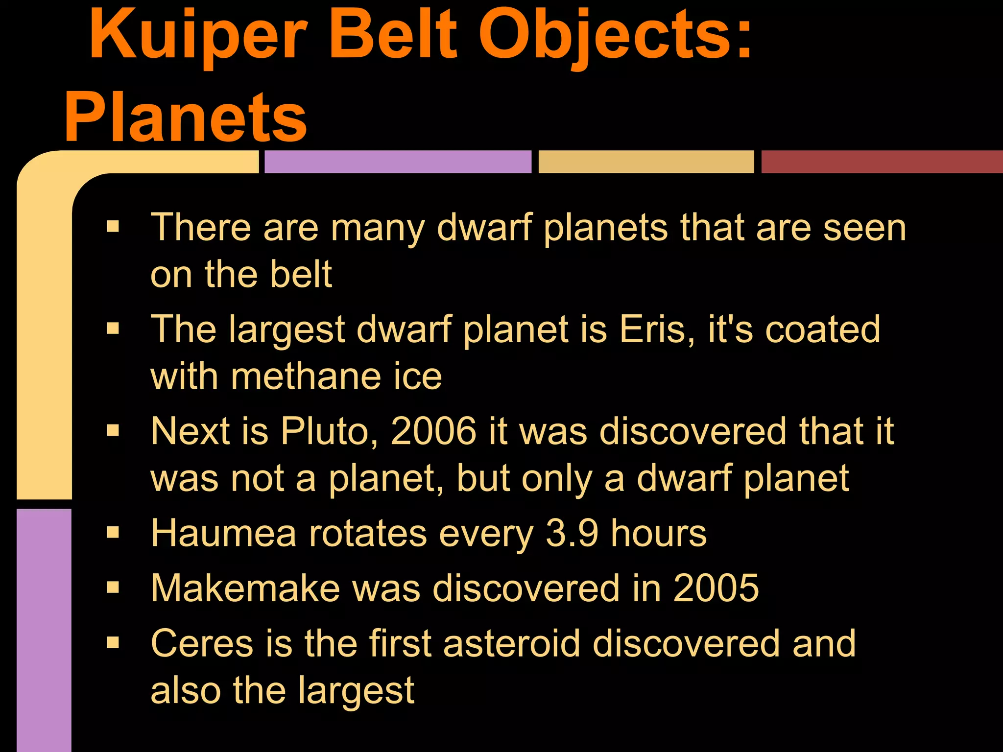  There are many dwarf planets that are seen
on the belt
 The largest dwarf planet is Eris, it's coated
with methane ice
 Next is Pluto, 2006 it was discovered that it
was not a planet, but only a dwarf planet
 Haumea rotates every 3.9 hours
 Makemake was discovered in 2005
 Ceres is the first asteroid discovered and
also the largest
Kuiper Belt Objects:
Planets
 