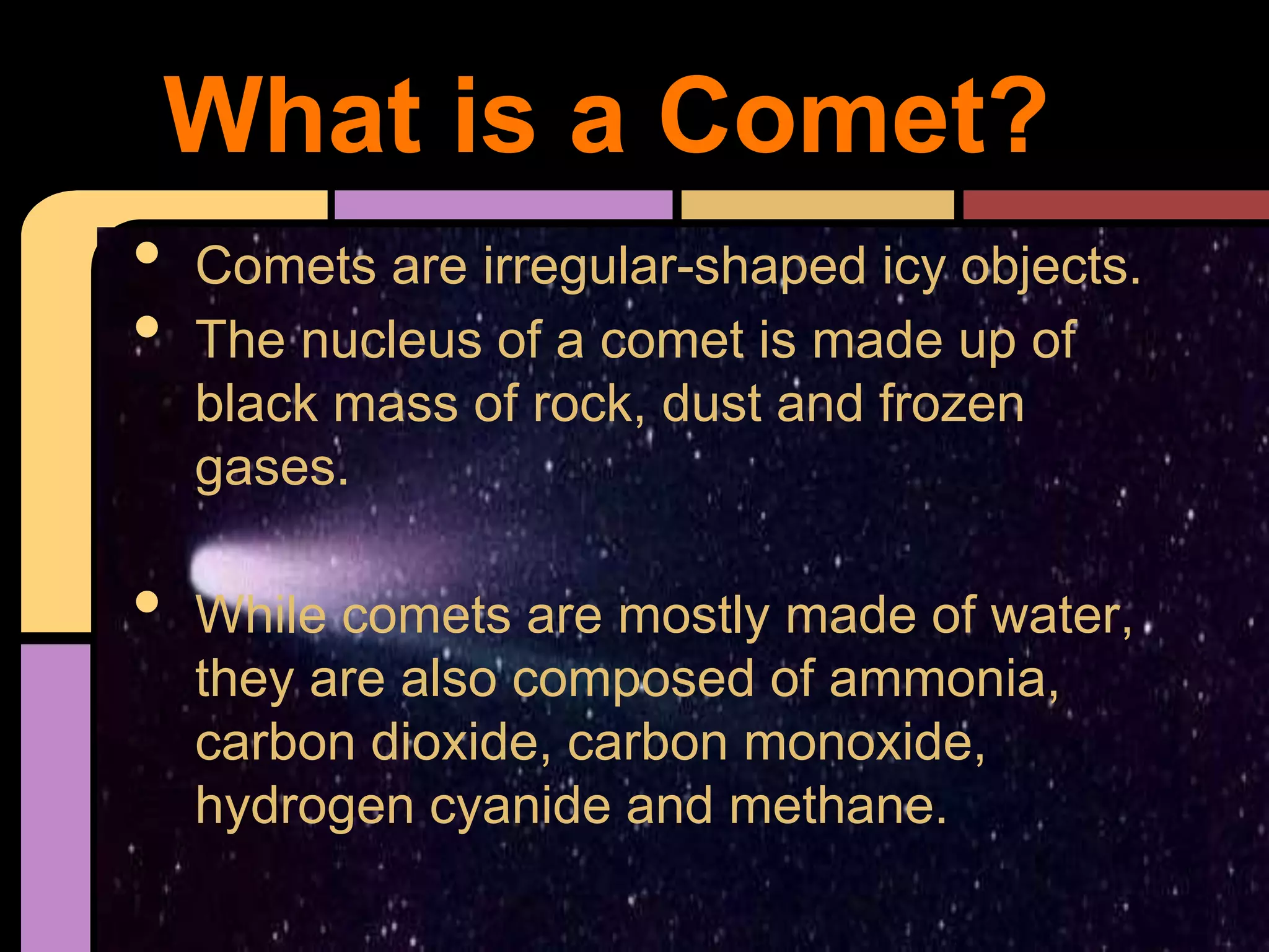 • Comets are irregular-shaped icy objects.
• The nucleus of a comet is made up of
black mass of rock, dust and frozen
gases.
• While comets are mostly made of water,
they are also composed of ammonia,
carbon dioxide, carbon monoxide,
hydrogen cyanide and methane.
What is a Comet?
 
