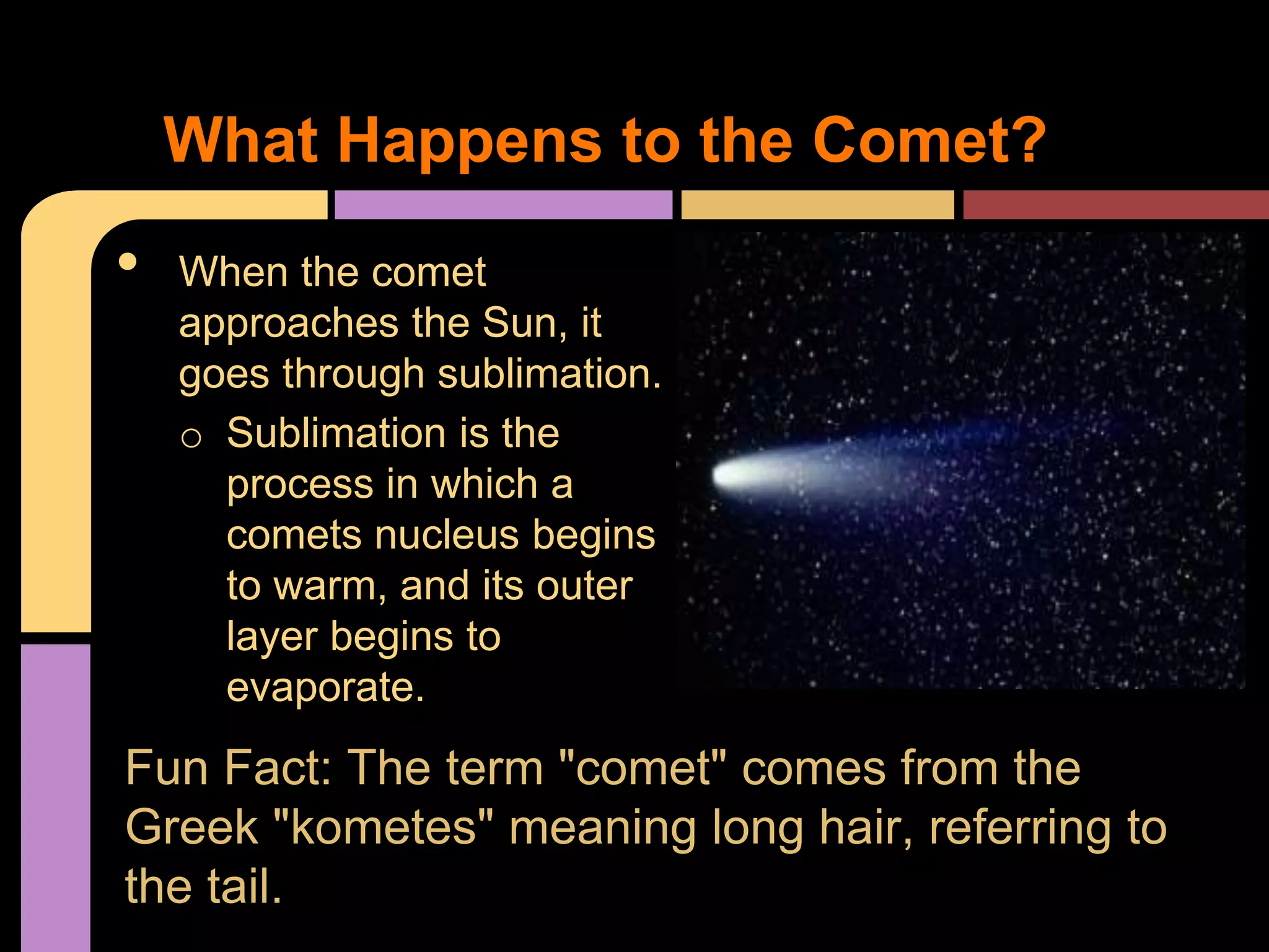 • When the comet
approaches the Sun, it
goes through sublimation.
o Sublimation is the
process in which a
comets nucleus begins
to warm, and its outer
layer begins to
evaporate.
What Happens to the Comet?
Fun Fact: The term "comet" comes from the
Greek "kometes" meaning long hair, referring to
the tail.
 