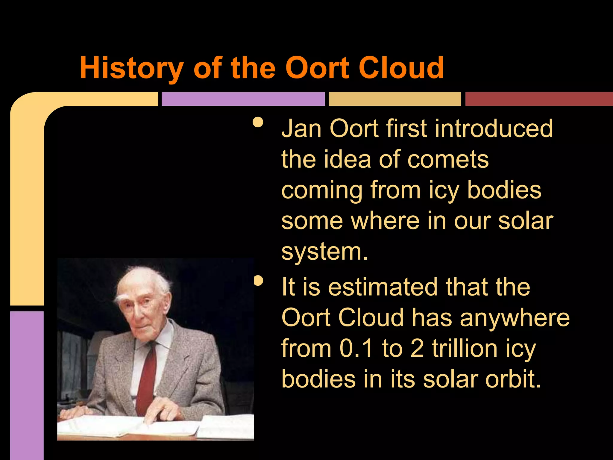 • Jan Oort first introduced
the idea of comets
coming from icy bodies
some where in our solar
system.
• It is estimated that the
Oort Cloud has anywhere
from 0.1 to 2 trillion icy
bodies in its solar orbit.
History of the Oort Cloud
 