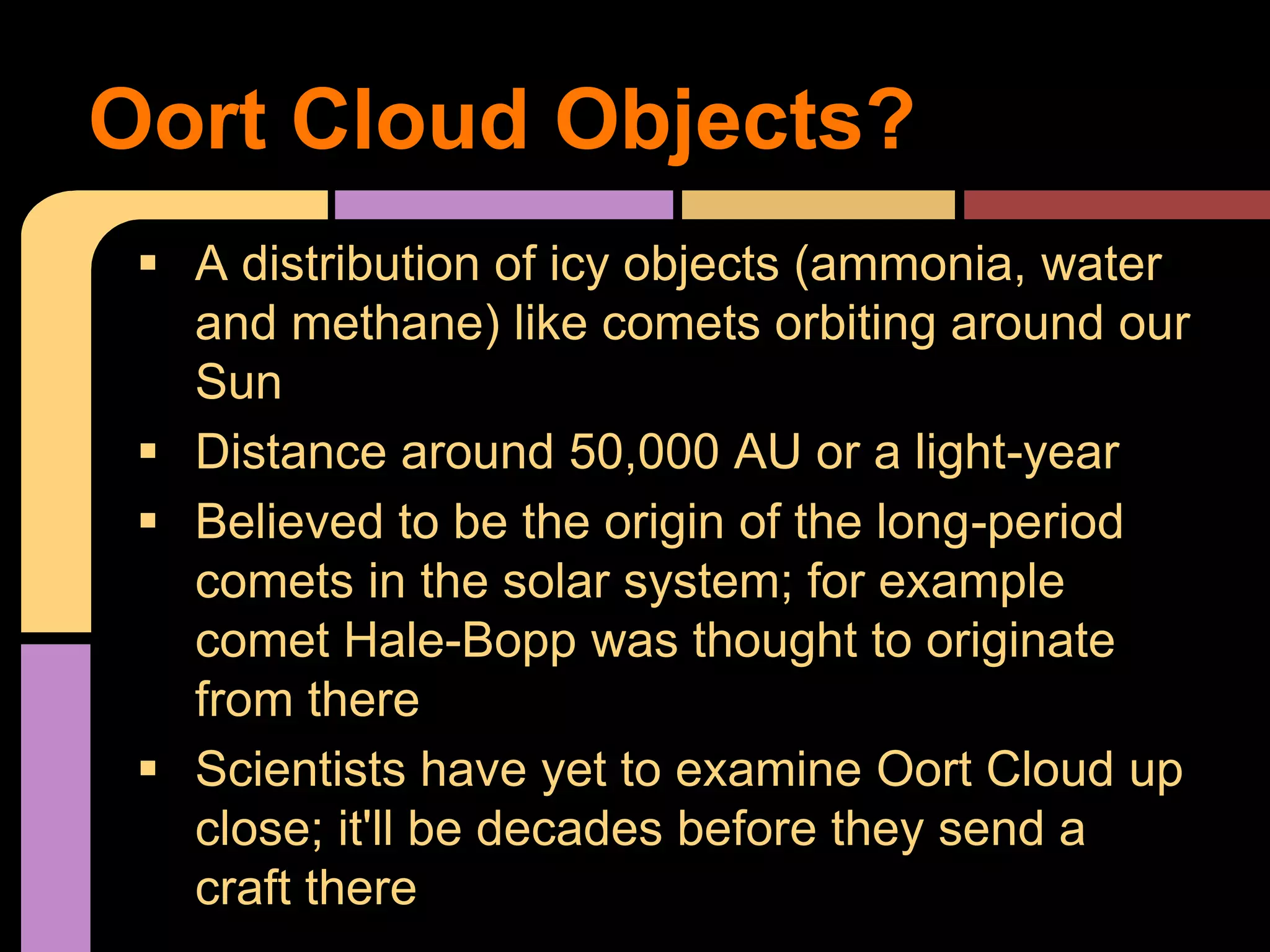  A distribution of icy objects (ammonia, water
and methane) like comets orbiting around our
Sun
 Distance around 50,000 AU or a light-year
 Believed to be the origin of the long-period
comets in the solar system; for example
comet Hale-Bopp was thought to originate
from there
 Scientists have yet to examine Oort Cloud up
close; it'll be decades before they send a
craft there
Oort Cloud Objects?
 