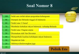 Soal Nomor 8

100   Salah satu istilah dalam pergerakan kebangsaan
90    Dampak dari Belanda tinggal di Indonesia
80    Terdiri atas 11 huruf
70    Membalas kebaikan rakyat Indonesia terhadap Belanda
60    Terdiri atas 3 bagian utama
50    Dicetuskan oleh Van Deventer
40    Memperbaiki kualitas kehidupan rakyat Indonesia
30    Majalah de Gids
20    Akhirnya diselewengkan juga
10
 