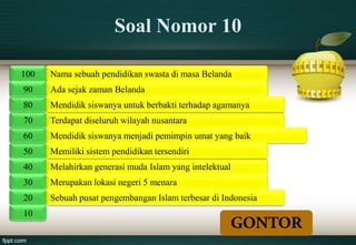 Soal Nomor 10

100   Nama sebuah pendidikan swasta di masa Belanda
90    Ada sejak zaman Belanda
80    Mendidik siswanya untuk berbakti terhadap agamanya
70    Terdapat diseluruh wilayah nusantara
60    Mendidik siswanya menjadi pemimpin umat yang baik
50    Memiliki sistem pendidikan tersendiri
40    Melahirkan generasi muda Islam yang intelektual
30    Merupakan lokasi negeri 5 menara
20    Sebuah pusat pengembangan Islam terbesar di Indonesia
10
 