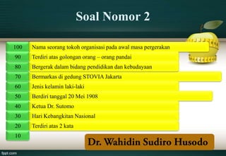 Soal Nomor 2

100   Nama seorang tokoh organisasi pada awal masa pergerakan
90    Terdiri atas golongan orang – orang pandai
80    Bergerak dalam bidang pendidikan dan kebudayaan
70    Bermarkas di gedung STOVIA Jakarta
60    Jenis kelamin laki-laki
50    Berdiri tanggal 20 Mei 1908
40    Ketua Dr. Sutomo
30    Hari Kebangkitan Nasional
20    Terdiri atas 2 kata
10
 