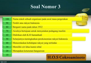Soal Nomor 3

100   Nama tokoh sebuah organisasi pada awal masa pergerakan
90    Terdiri atas rakyat Indonesia
80    Berganti nama pada tahun 1912
70    Awalnya bertujuan untuk menyatukan pedagang muslim
60    Didirikan oleh K.H Samanhudi
50    Selanjutnya meningkatkan perekonomian rakyat Indonesia
40    Mencerdaskan kehidupan rakyat yang tertindas
30    Memiliki ciri khas kumis tebal
20    Merupakan keturunan bangsawan
10
 