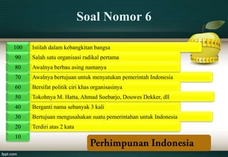 Soal Nomor 6

100   Istilah dalam kebangkitan bangsa
90    Salah satu organisasi radikal pertama
80    Awalnya berbau asing namanya
70    Awalnya bertujuan untuk menyatukan pemerintah Indonesia
60    Bersifat politik ciri khas organisasinya
50    Tokohnya M. Hatta, Ahmad Soebarjo, Douwes Dekker, dll
40    Berganti nama sebanyak 3 kali
30    Bertujuan mengusahakan suatu pemerintahan untuk Indonesia
20    Terdiri atas 2 kata
10
 