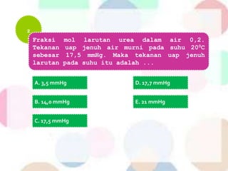 2
Fraksi mol larutan urea dalam air 0,2.
Tekanan uap jenuh air murni pada suhu 200C
sebesar 17,5 mmHg. Maka tekanan uap jenuh
larutan pada suhu itu adalah ...
A. 3,5 mmHg
B. 14,0 mmHg
C. 17,5 mmHg
D. 17,7 mmHg
E. 21 mmHg